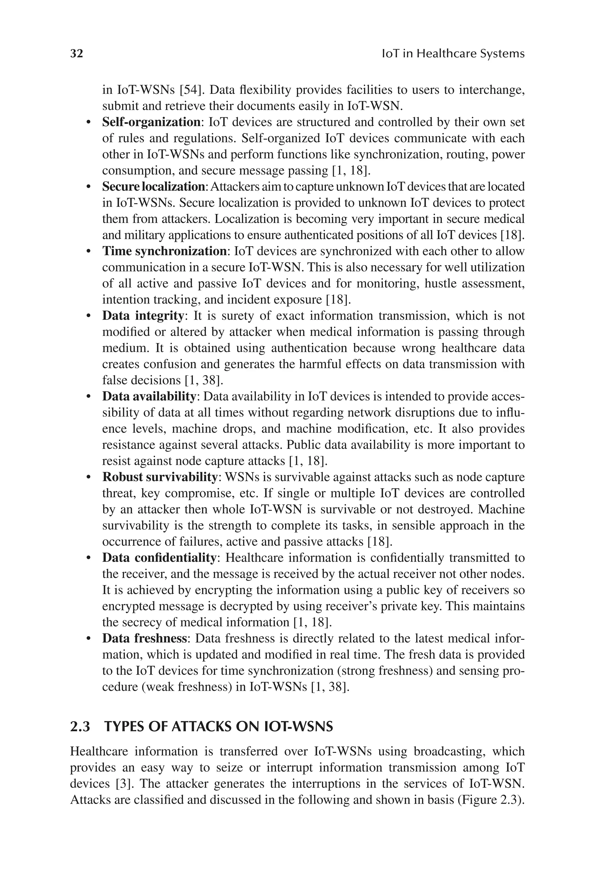 32 IoT in Healthcare Systems
32
in IoT-​
WSNs [54]. Data flexibility provides facilities to users to interchange,
submit and retrieve their documents easily in IoT-​
WSN.
• Self-​organization: IoT devices are structured and controlled by their own set
of rules and regulations. Self-​
organized IoT devices communicate with each
other in IoT-​
WSNs and perform functions like synchronization, routing, power
consumption, and secure message passing [1, 18].
• Securelocalization:AttackersaimtocaptureunknownIoTdevicesthatarelocated
in IoT-​
WSNs. Secure localization is provided to unknown IoT devices to protect
them from attackers. Localization is becoming very important in secure medical
and military applications to ensure authenticated positions of all IoT devices [18].
• Time synchronization: IoT devices are synchronized with each other to allow
communication in a secure IoT-​
WSN. This is also necessary for well utilization
of all active and passive IoT devices and for monitoring, hustle assessment,
intention tracking, and incident exposure [18].
• Data integrity: It is surety of exact information transmission, which is not
modified or altered by attacker when medical information is passing through
medium. It is obtained using authentication because wrong healthcare data
creates confusion and generates the harmful effects on data transmission with
false decisions [1, 38].
• Data availability: Data availability in IoT devices is intended to provide acces-
sibility of data at all times without regarding network disruptions due to influ-
ence levels, machine drops, and machine modification, etc. It also provides
resistance against several attacks. Public data availability is more important to
resist against node capture attacks [1, 18].
• Robust survivability: WSNs is survivable against attacks such as node capture
threat, key compromise, etc. If single or multiple IoT devices are controlled
by an attacker then whole IoT-​
WSN is survivable or not destroyed. Machine
survivability is the strength to complete its tasks, in sensible approach in the
occurrence of failures, active and passive attacks [18].
• Data confidentiality: Healthcare information is confidentially transmitted to
the receiver, and the message is received by the actual receiver not other nodes.
It is achieved by encrypting the information using a public key of receivers so
encrypted message is decrypted by using receiver’s private key. This maintains
the secrecy of medical information [1, 18].
• Data freshness: Data freshness is directly related to the latest medical infor-
mation, which is updated and modified in real time. The fresh data is provided
to the IoT devices for time synchronization (strong freshness) and sensing pro-
cedure (weak freshness) in IoT-​
WSNs [1, 38].
2.3 
TYPES OF ATTACKS ON IOT-​
WSNS
Healthcare information is transferred over IoT-​
WSNs using broadcasting, which
provides an easy way to seize or interrupt information transmission among IoT
devices [3]. The attacker generates the interruptions in the services of IoT-​
WSN.
Attacks are classified and discussed in the following and shown in basis (Figure 2.3).
 