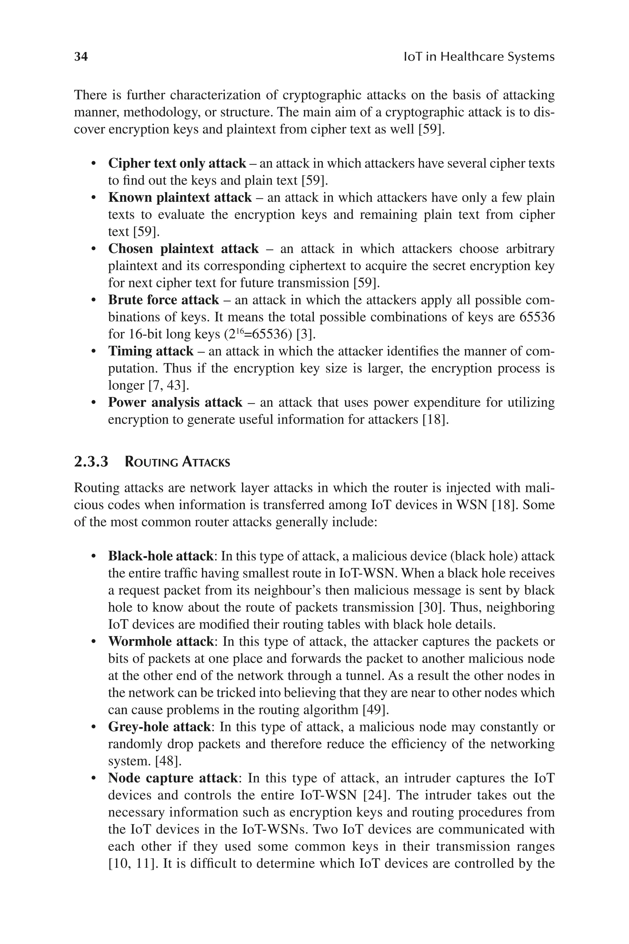 34 IoT in Healthcare Systems
34
There is further characterization of cryptographic attacks on the basis of attacking
manner, methodology, or structure. The main aim of a cryptographic attack is to dis-
cover encryption keys and plaintext from cipher text as well [59].
• Cipher text only attack –​an attack in which attackers have several cipher texts
to find out the keys and plain text [59].
• Known plaintext attack –​an attack in which attackers have only a few plain
texts to evaluate the encryption keys and remaining plain text from cipher
text [59].
• Chosen plaintext attack –​an attack in which attackers choose arbitrary
plaintext and its corresponding ciphertext to acquire the secret encryption key
for next cipher text for future transmission [59].
• Brute force attack –​an attack in which the attackers apply all possible com-
binations of keys. It means the total possible combinations of keys are 65536
for 16-​
bit long keys (216
=​65536) [3].
• Timing attack –​an attack in which the attacker identifies the manner of com-
putation. Thus if the encryption key size is larger, the encryption process is
longer [7, 43].
• Power analysis attack –​an attack that uses power expenditure for utilizing
encryption to generate useful information for attackers [18].
2.3.3 Routing Attacks
Routing attacks are network layer attacks in which the router is injected with mali-
cious codes when information is transferred among IoT devices in WSN [18]. Some
of the most common router attacks generally include:
• Black-​hole attack: In this type of attack, a malicious device (black hole) attack
the entire traffic having smallest route in IoT-​
WSN. When a black hole receives
a request packet from its neighbour’s then malicious message is sent by black
hole to know about the route of packets transmission [30]. Thus, neighboring
IoT devices are modified their routing tables with black hole details.
• Wormhole attack: In this type of attack, the attacker captures the packets or
bits of packets at one place and forwards the packet to another malicious node
at the other end of the network through a tunnel. As a result the other nodes in
the network can be tricked into believing that they are near to other nodes which
can cause problems in the routing algorithm [49].
• Grey-​hole attack: In this type of attack, a malicious node may constantly or
randomly drop packets and therefore reduce the efficiency of the networking
system. [48].
• Node capture attack: In this type of attack, an intruder captures the IoT
devices and controls the entire IoT-​
WSN [24]. The intruder takes out the
necessary information such as encryption keys and routing procedures from
the IoT devices in the IoT-​
WSNs. Two IoT devices are communicated with
each other if they used some common keys in their transmission ranges
[10, 11]. It is difficult to determine which IoT devices are controlled by the
 
