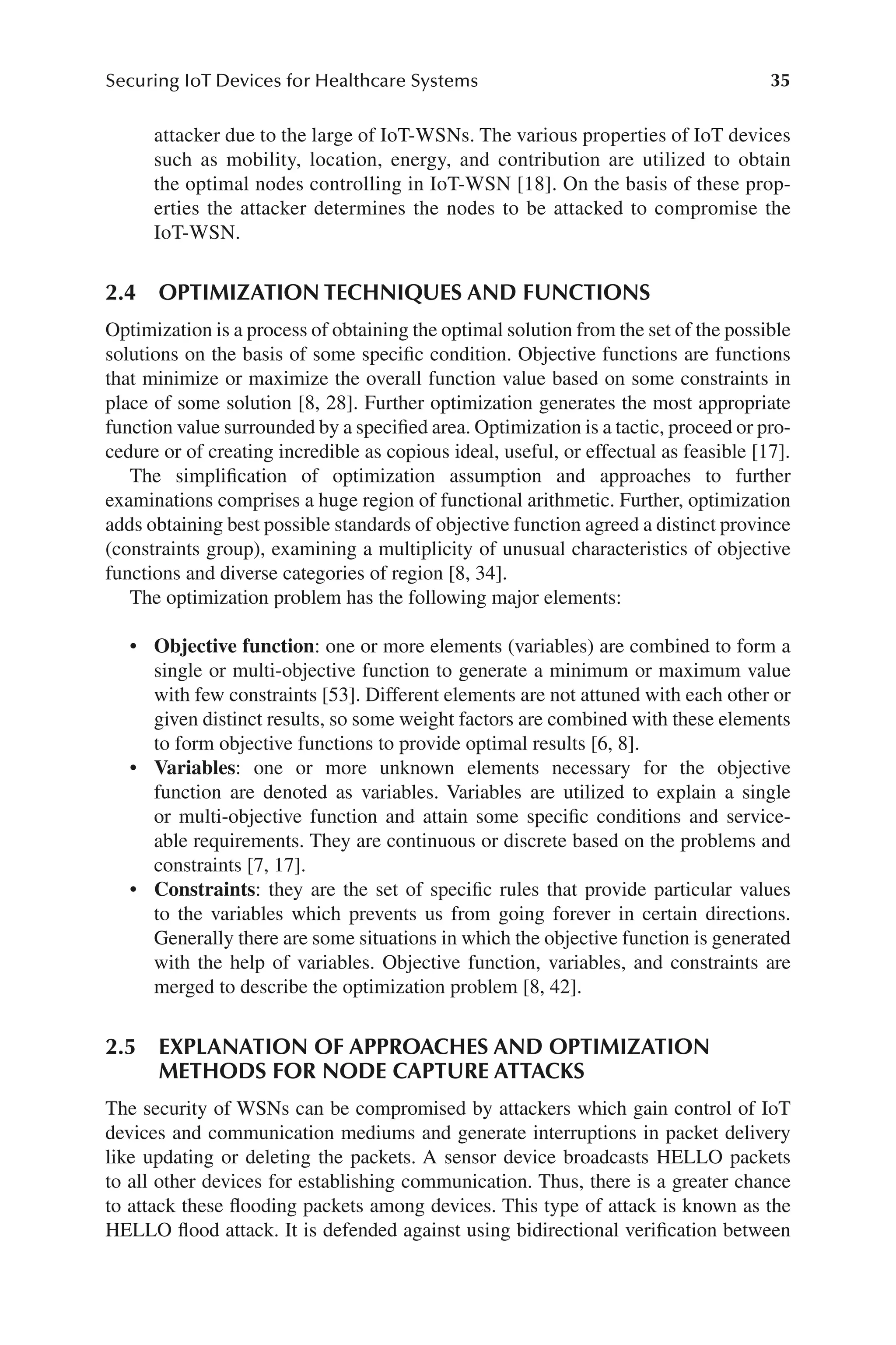 35
Securing IoT Devices for Healthcare Systems
35
attacker due to the large of IoT-​
WSNs. The various properties of IoT devices
such as mobility, location, energy, and contribution are utilized to obtain
the optimal nodes controlling in IoT-​
WSN [18]. On the basis of these prop-
erties the attacker determines the nodes to be attacked to compromise the
IoT-​WSN.
2.4 OPTIMIZATION TECHNIQUES AND FUNCTIONS
Optimization is a process of obtaining the optimal solution from the set of the possible
solutions on the basis of some specific condition. Objective functions are functions
that minimize or maximize the overall function value based on some constraints in
place of some solution [8, 28]. Further optimization generates the most appropriate
function value surrounded by a specified area. Optimization is a tactic, proceed or pro-
cedure or of creating incredible as copious ideal, useful, or effectual as feasible [17].
The simplification of optimization assumption and approaches to further
examinations comprises a huge region of functional arithmetic. Further, optimization
adds obtaining best possible standards of objective function agreed a distinct province
(constraints group), examining a multiplicity of unusual characteristics of objective
functions and diverse categories of region [8, 34].
The optimization problem has the following major elements:
• Objective function: one or more elements (variables) are combined to form a
single or multi-​
objective function to generate a minimum or maximum value
with few constraints [53]. Different elements are not attuned with each other or
given distinct results, so some weight factors are combined with these elements
to form objective functions to provide optimal results [6, 8].
• Variables: one or more unknown elements necessary for the objective
function are denoted as variables. Variables are utilized to explain a single
or multi-​
objective function and attain some specific conditions and service-
able requirements. They are continuous or discrete based on the problems and
constraints [7, 17].
• Constraints: they are the set of specific rules that provide particular values
to the variables which prevents us from going forever in certain directions.
Generally there are some situations in which the objective function is generated
with the help of variables. Objective function, variables, and constraints are
merged to describe the optimization problem [8, 42].
2.5 
EXPLANATION OF APPROACHES AND OPTIMIZATION
METHODS FOR NODE CAPTURE ATTACKS
The security of WSNs can be compromised by attackers which gain control of IoT
devices and communication mediums and generate interruptions in packet delivery
like updating or deleting the packets. A sensor device broadcasts HELLO packets
to all other devices for establishing communication. Thus, there is a greater chance
to attack these flooding packets among devices. This type of attack is known as the
HELLO flood attack. It is defended against using bidirectional verification between
 
