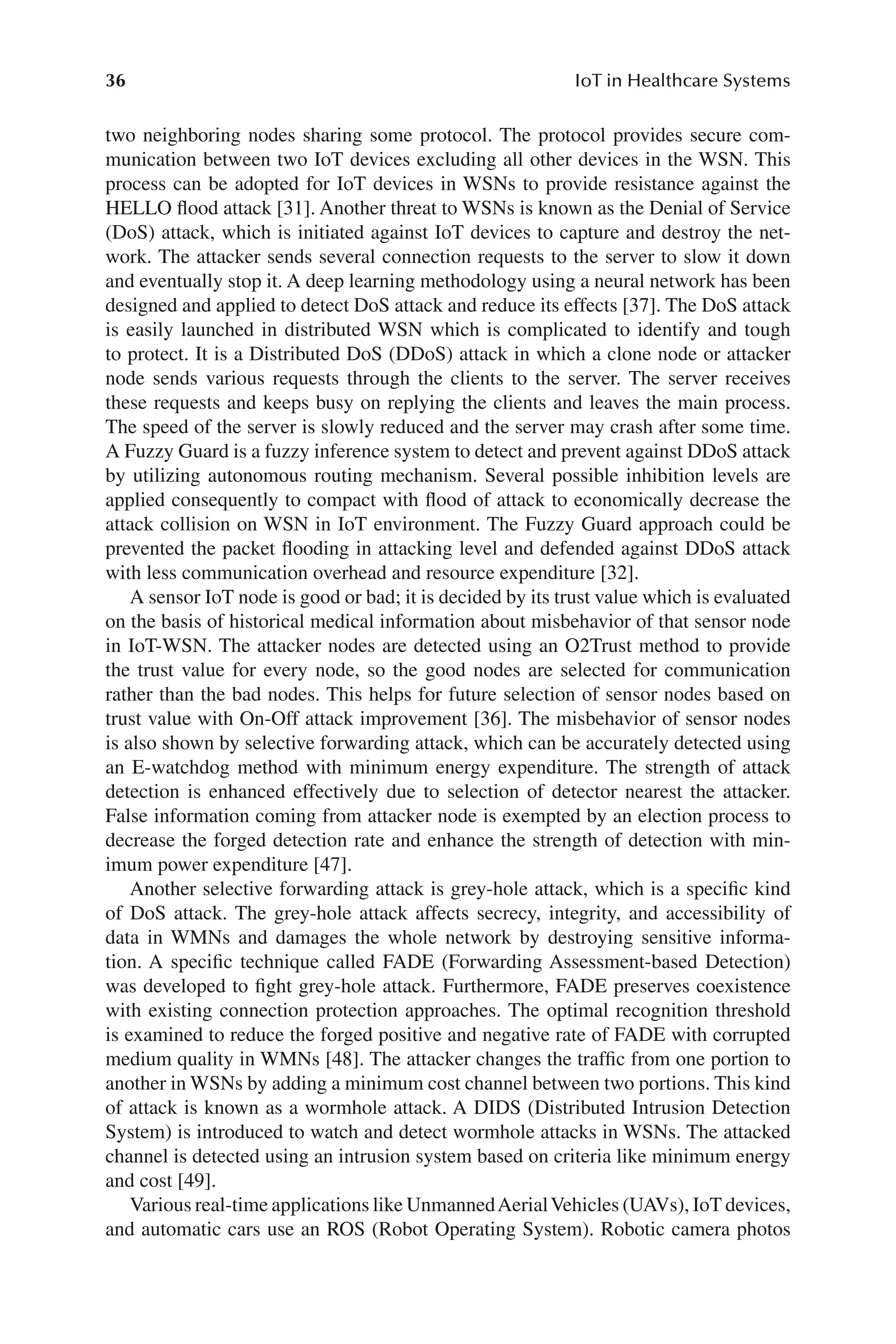 36 IoT in Healthcare Systems
36
two neighboring nodes sharing some protocol. The protocol provides secure com-
munication between two IoT devices excluding all other devices in the WSN. This
process can be adopted for IoT devices in WSNs to provide resistance against the
HELLO flood attack [31]. Another threat to WSNs is known as the Denial of Service
(DoS) attack, which is initiated against IoT devices to capture and destroy the net-
work. The attacker sends several connection requests to the server to slow it down
and eventually stop it. A deep learning methodology using a neural network has been
designed and applied to detect DoS attack and reduce its effects [37]. The DoS attack
is easily launched in distributed WSN which is complicated to identify and tough
to protect. It is a Distributed DoS (DDoS) attack in which a clone node or attacker
node sends various requests through the clients to the server. The server receives
these requests and keeps busy on replying the clients and leaves the main process.
The speed of the server is slowly reduced and the server may crash after some time.
A Fuzzy Guard is a fuzzy inference system to detect and prevent against DDoS attack
by utilizing autonomous routing mechanism. Several possible inhibition levels are
applied consequently to compact with flood of attack to economically decrease the
attack collision on WSN in IoT environment. The Fuzzy Guard approach could be
prevented the packet flooding in attacking level and defended against DDoS attack
with less communication overhead and resource expenditure [32].
A sensor IoT node is good or bad; it is decided by its trust value which is evaluated
on the basis of historical medical information about misbehavior of that sensor node
in IoT-​
WSN. The attacker nodes are detected using an O2Trust method to provide
the trust value for every node, so the good nodes are selected for communication
rather than the bad nodes. This helps for future selection of sensor nodes based on
trust value with On-​
Off attack improvement [36]. The misbehavior of sensor nodes
is also shown by selective forwarding attack, which can be accurately detected using
an E-​
watchdog method with minimum energy expenditure. The strength of attack
detection is enhanced effectively due to selection of detector nearest the attacker.
False information coming from attacker node is exempted by an election process to
decrease the forged detection rate and enhance the strength of detection with min-
imum power expenditure [47].
Another selective forwarding attack is grey-​
hole attack, which is a specific kind
of DoS attack. The grey-​
hole attack affects secrecy, integrity, and accessibility of
data in WMNs and damages the whole network by destroying sensitive informa-
tion. A specific technique called FADE (Forwarding Assessment-​
based Detection)
was developed to fight grey-​
hole attack. Furthermore, FADE preserves coexistence
with existing connection protection approaches. The optimal recognition threshold
is examined to reduce the forged positive and negative rate of FADE with corrupted
medium quality in WMNs [48]. The attacker changes the traffic from one portion to
another in WSNs by adding a minimum cost channel between two portions. This kind
of attack is known as a wormhole attack. A DIDS (Distributed Intrusion Detection
System) is introduced to watch and detect wormhole attacks in WSNs. The attacked
channel is detected using an intrusion system based on criteria like minimum energy
and cost [49].
Various real-​time applications like UnmannedAerialVehicles (UAVs), IoT devices,
and automatic cars use an ROS (Robot Operating System). Robotic camera photos
 