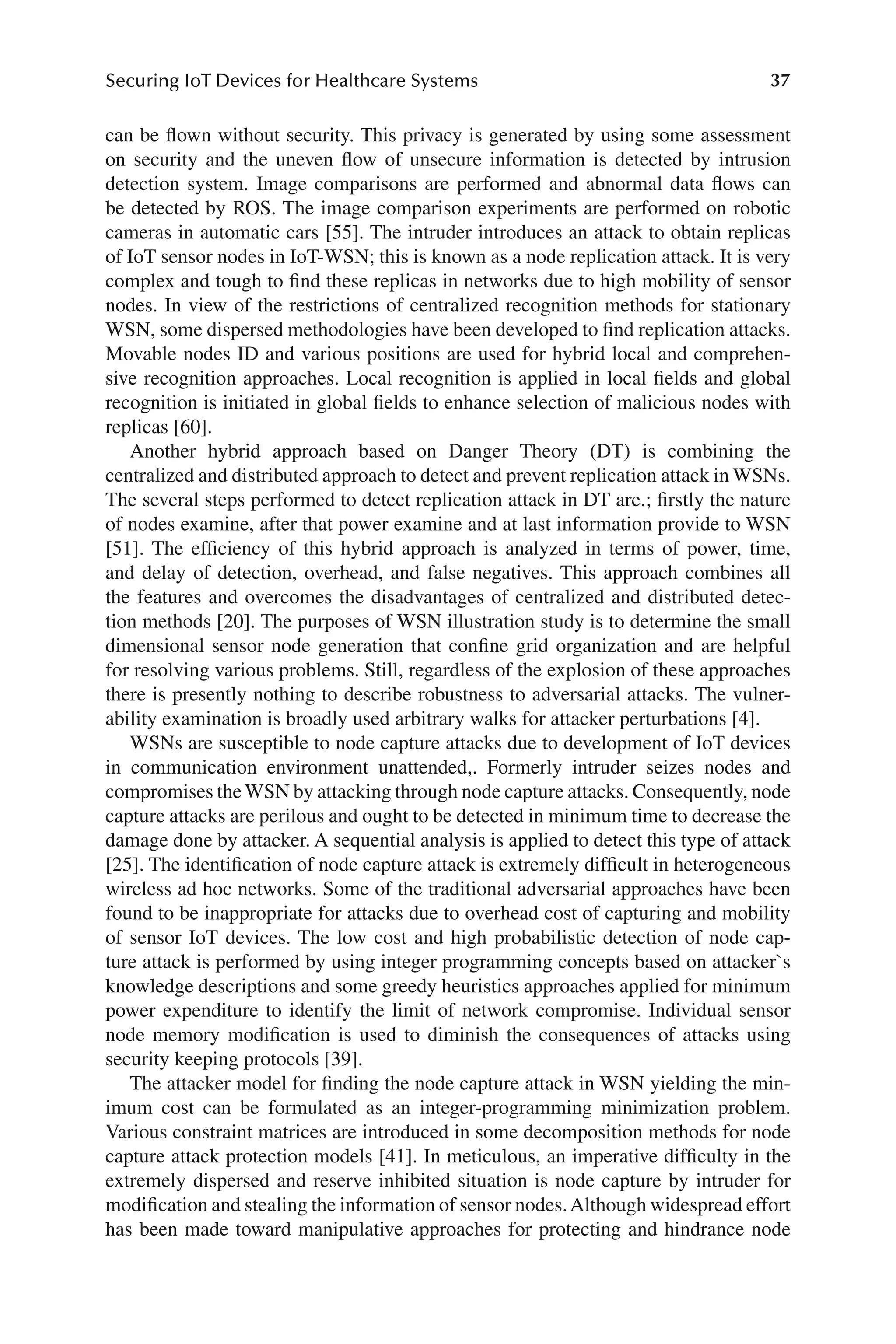 37
Securing IoT Devices for Healthcare Systems
37
can be flown without security. This privacy is generated by using some assessment
on security and the uneven flow of unsecure information is detected by intrusion
detection system. Image comparisons are performed and abnormal data flows can
be detected by ROS. The image comparison experiments are performed on robotic
cameras in automatic cars [55]. The intruder introduces an attack to obtain replicas
of IoT sensor nodes in IoT-​
WSN; this is known as a node replication attack. It is very
complex and tough to find these replicas in networks due to high mobility of sensor
nodes. In view of the restrictions of centralized recognition methods for stationary
WSN, some dispersed methodologies have been developed to find replication attacks.
Movable nodes ID and various positions are used for hybrid local and comprehen-
sive recognition approaches. Local recognition is applied in local fields and global
recognition is initiated in global fields to enhance selection of malicious nodes with
replicas [60].
Another hybrid approach based on Danger Theory (DT) is combining the
centralized and distributed approach to detect and prevent replication attack in WSNs.
The several steps performed to detect replication attack in DT are.; firstly the nature
of nodes examine, after that power examine and at last information provide to WSN
[51]. The efficiency of this hybrid approach is analyzed in terms of power, time,
and delay of detection, overhead, and false negatives. This approach combines all
the features and overcomes the disadvantages of centralized and distributed detec-
tion methods [20]. The purposes of WSN illustration study is to determine the small
dimensional sensor node generation that confine grid organization and are helpful
for resolving various problems. Still, regardless of the explosion of these approaches
there is presently nothing to describe robustness to adversarial attacks. The vulner-
ability examination is broadly used arbitrary walks for attacker perturbations [4].
WSNs are susceptible to node capture attacks due to development of IoT devices
in communication environment unattended,. Formerly intruder seizes nodes and
compromises theWSN by attacking through node capture attacks. Consequently, node
capture attacks are perilous and ought to be detected in minimum time to decrease the
damage done by attacker. A sequential analysis is applied to detect this type of attack
[25]. The identification of node capture attack is extremely difficult in heterogeneous
wireless ad hoc networks. Some of the traditional adversarial approaches have been
found to be inappropriate for attacks due to overhead cost of capturing and mobility
of sensor IoT devices. The low cost and high probabilistic detection of node cap-
ture attack is performed by using integer programming concepts based on attacker`s
knowledge descriptions and some greedy heuristics approaches applied for minimum
power expenditure to identify the limit of network compromise. Individual sensor
node memory modification is used to diminish the consequences of attacks using
security keeping protocols [39].
The attacker model for finding the node capture attack in WSN yielding the min-
imum cost can be formulated as an integer-​
programming minimization problem.
Various constraint matrices are introduced in some decomposition methods for node
capture attack protection models [41]. In meticulous, an imperative difficulty in the
extremely dispersed and reserve inhibited situation is node capture by intruder for
modification and stealing the information of sensor nodes.Although widespread effort
has been made toward manipulative approaches for protecting and hindrance node
 