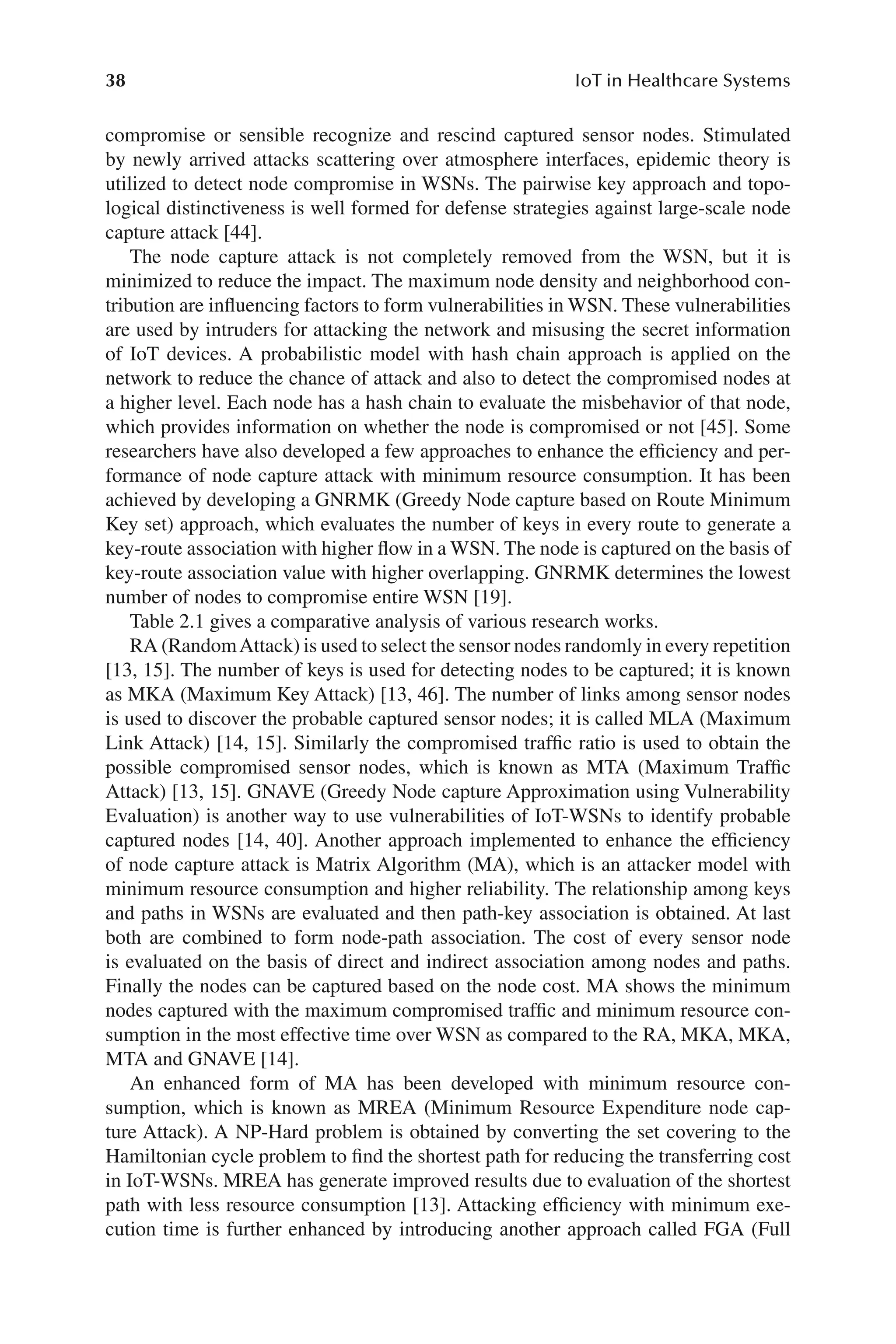 38 IoT in Healthcare Systems
38
compromise or sensible recognize and rescind captured sensor nodes. Stimulated
by newly arrived attacks scattering over atmosphere interfaces, epidemic theory is
utilized to detect node compromise in WSNs. The pairwise key approach and topo-
logical distinctiveness is well formed for defense strategies against large-​
scale node
capture attack [44].
The node capture attack is not completely removed from the WSN, but it is
minimized to reduce the impact. The maximum node density and neighborhood con-
tribution are influencing factors to form vulnerabilities in WSN. These vulnerabilities
are used by intruders for attacking the network and misusing the secret information
of IoT devices. A probabilistic model with hash chain approach is applied on the
network to reduce the chance of attack and also to detect the compromised nodes at
a higher level. Each node has a hash chain to evaluate the misbehavior of that node,
which provides information on whether the node is compromised or not [45]. Some
researchers have also developed a few approaches to enhance the efficiency and per-
formance of node capture attack with minimum resource consumption. It has been
achieved by developing a GNRMK (Greedy Node capture based on Route Minimum
Key set) approach, which evaluates the number of keys in every route to generate a
key-​
route association with higher flow in a WSN. The node is captured on the basis of
key-​
route association value with higher overlapping. GNRMK determines the lowest
number of nodes to compromise entire WSN [19].
Table 2.1 gives a comparative analysis of various research works.
RA (RandomAttack) is used to select the sensor nodes randomly in every repetition
[13, 15]. The number of keys is used for detecting nodes to be captured; it is known
as MKA (Maximum Key Attack) [13, 46]. The number of links among sensor nodes
is used to discover the probable captured sensor nodes; it is called MLA (Maximum
Link Attack) [14, 15]. Similarly the compromised traffic ratio is used to obtain the
possible compromised sensor nodes, which is known as MTA (Maximum Traffic
Attack) [13, 15]. GNAVE (Greedy Node capture Approximation using Vulnerability
Evaluation) is another way to use vulnerabilities of IoT-​
WSNs to identify probable
captured nodes [14, 40]. Another approach implemented to enhance the efficiency
of node capture attack is Matrix Algorithm (MA), which is an attacker model with
minimum resource consumption and higher reliability. The relationship among keys
and paths in WSNs are evaluated and then path-​
key association is obtained. At last
both are combined to form node-​
path association. The cost of every sensor node
is evaluated on the basis of direct and indirect association among nodes and paths.
Finally the nodes can be captured based on the node cost. MA shows the minimum
nodes captured with the maximum compromised traffic and minimum resource con-
sumption in the most effective time over WSN as compared to the RA, MKA, MKA,
MTA and GNAVE [14].
An enhanced form of MA has been developed with minimum resource con-
sumption, which is known as MREA (Minimum Resource Expenditure node cap-
ture Attack). A NP-​
Hard problem is obtained by converting the set covering to the
Hamiltonian cycle problem to find the shortest path for reducing the transferring cost
in IoT-​
WSNs. MREA has generate improved results due to evaluation of the shortest
path with less resource consumption [13]. Attacking efficiency with minimum exe-
cution time is further enhanced by introducing another approach called FGA (Full
 
