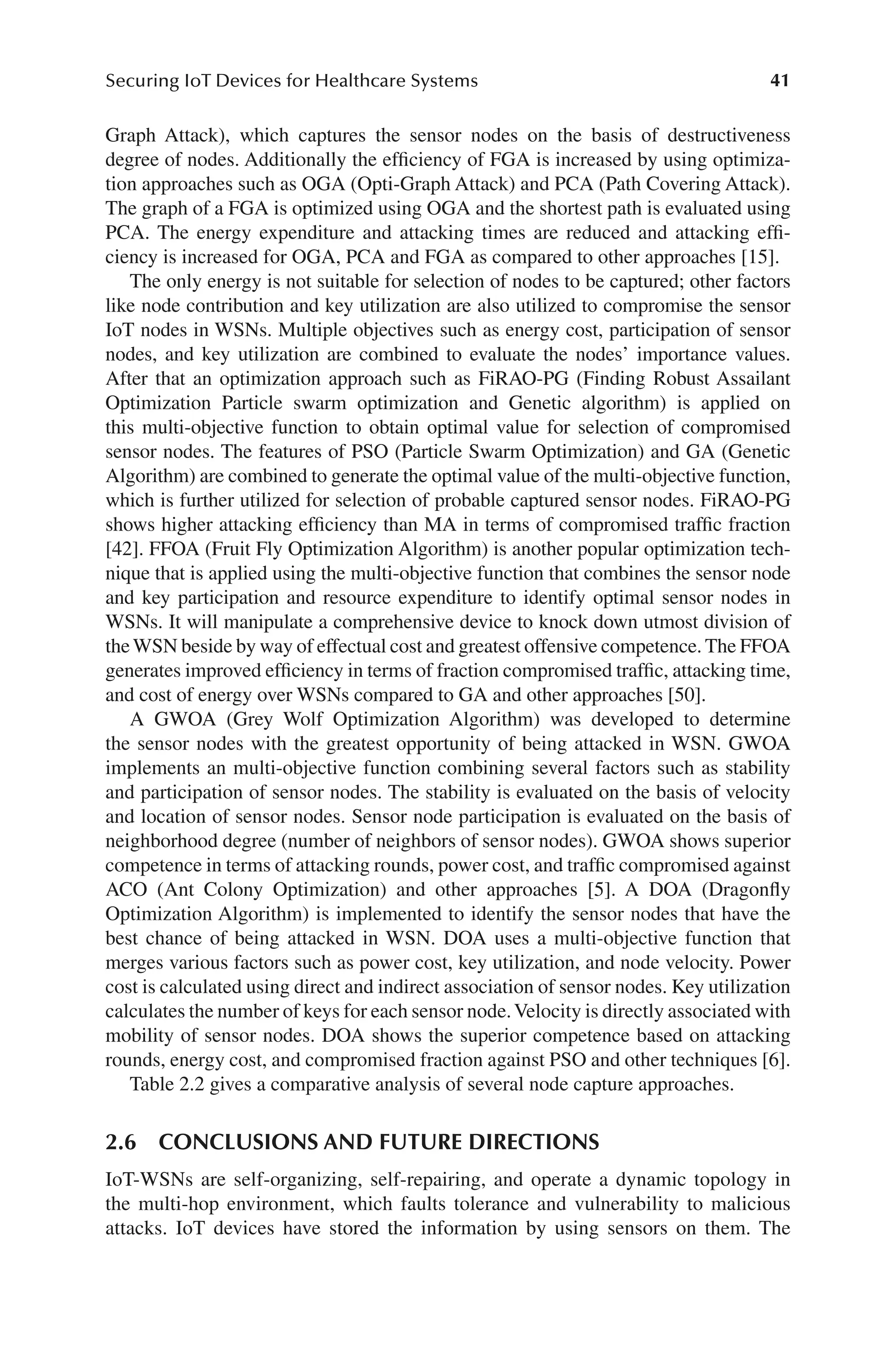 41
Securing IoT Devices for Healthcare Systems
41
Graph Attack), which captures the sensor nodes on the basis of destructiveness
degree of nodes. Additionally the efficiency of FGA is increased by using optimiza-
tion approaches such as OGA (Opti-​
Graph Attack) and PCA (Path Covering Attack).
The graph of a FGA is optimized using OGA and the shortest path is evaluated using
PCA. The energy expenditure and attacking times are reduced and attacking effi-
ciency is increased for OGA, PCA and FGA as compared to other approaches [15].
The only energy is not suitable for selection of nodes to be captured; other factors
like node contribution and key utilization are also utilized to compromise the sensor
IoT nodes in WSNs. Multiple objectives such as energy cost, participation of sensor
nodes, and key utilization are combined to evaluate the nodes’ importance values.
After that an optimization approach such as FiRAO-​
PG (Finding Robust Assailant
Optimization Particle swarm optimization and Genetic algorithm) is applied on
this multi-​
objective function to obtain optimal value for selection of compromised
sensor nodes. The features of PSO (Particle Swarm Optimization) and GA (Genetic
Algorithm) are combined to generate the optimal value of the multi-​
objective function,
which is further utilized for selection of probable captured sensor nodes. FiRAO-​
PG
shows higher attacking efficiency than MA in terms of compromised traffic fraction
[42]. FFOA (Fruit Fly Optimization Algorithm) is another popular optimization tech-
nique that is applied using the multi-​
objective function that combines the sensor node
and key participation and resource expenditure to identify optimal sensor nodes in
WSNs. It will manipulate a comprehensive device to knock down utmost division of
theWSN beside by way of effectual cost and greatest offensive competence. The FFOA
generates improved efficiency in terms of fraction compromised traffic, attacking time,
and cost of energy over WSNs compared to GA and other approaches [50].
A GWOA (Grey Wolf Optimization Algorithm) was developed to determine
the sensor nodes with the greatest opportunity of being attacked in WSN. GWOA
implements an multi-​
objective function combining several factors such as stability
and participation of sensor nodes. The stability is evaluated on the basis of velocity
and location of sensor nodes. Sensor node participation is evaluated on the basis of
neighborhood degree (number of neighbors of sensor nodes). GWOA shows superior
competence in terms of attacking rounds, power cost, and traffic compromised against
ACO (Ant Colony Optimization) and other approaches [5]. A DOA (Dragonfly
Optimization Algorithm) is implemented to identify the sensor nodes that have the
best chance of being attacked in WSN. DOA uses a multi-​
objective function that
merges various factors such as power cost, key utilization, and node velocity. Power
cost is calculated using direct and indirect association of sensor nodes. Key utilization
calculates the number of keys for each sensor node.Velocity is directly associated with
mobility of sensor nodes. DOA shows the superior competence based on attacking
rounds, energy cost, and compromised fraction against PSO and other techniques [6].
Table 2.2 gives a comparative analysis of several node capture approaches.
2.6 
CONCLUSIONS AND FUTURE DIRECTIONS
IoT-​
WSNs are self-​
organizing, self-​
repairing, and operate a dynamic topology in
the multi-​
hop environment, which faults tolerance and vulnerability to malicious
attacks. IoT devices have stored the information by using sensors on them. The
 