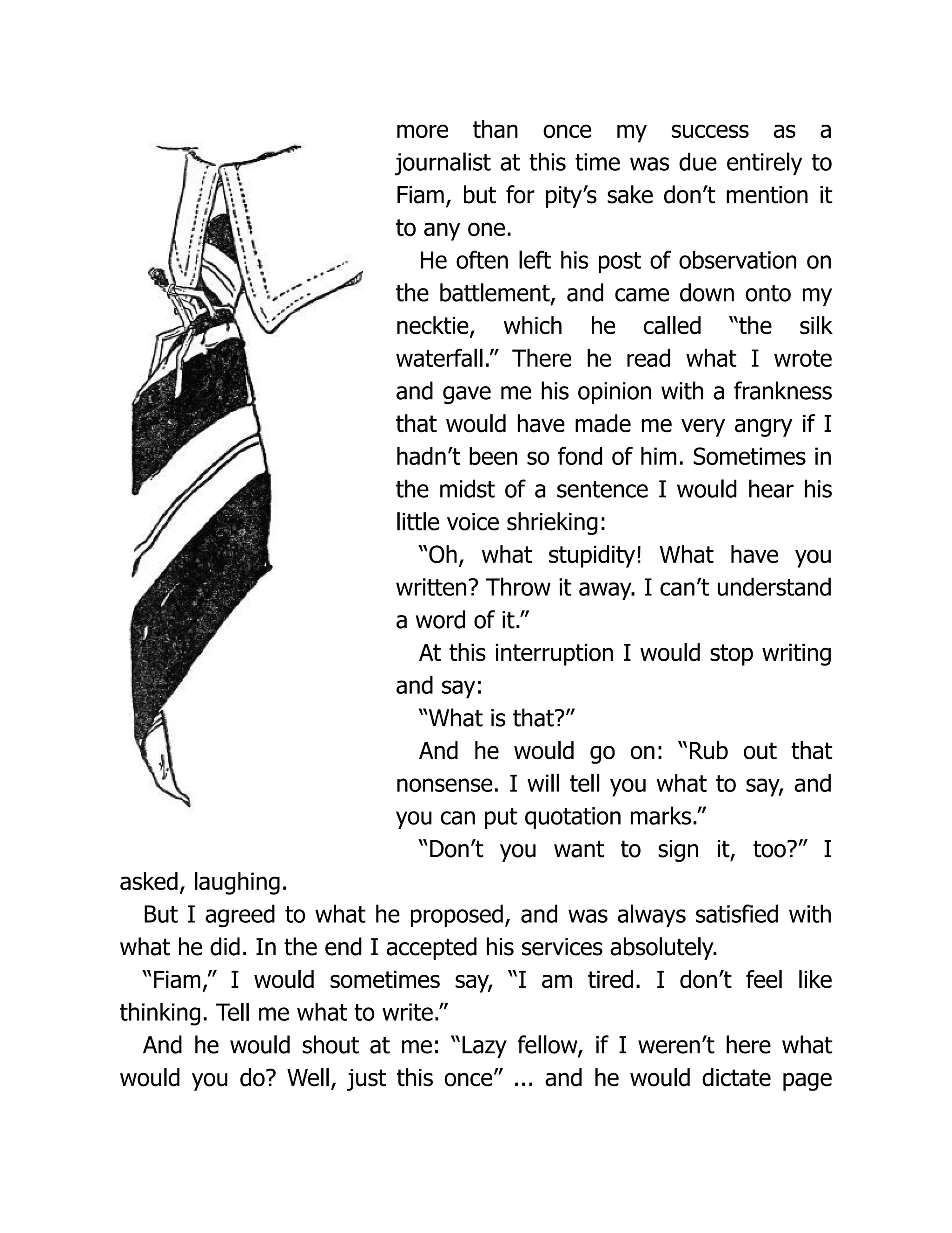 more than once my success as a
journalist at this time was due entirely to
Fiam, but for pity’s sake don’t mention it
to any one.
He often left his post of observation on
the battlement, and came down onto my
necktie, which he called “the silk
waterfall.” There he read what I wrote
and gave me his opinion with a frankness
that would have made me very angry if I
hadn’t been so fond of him. Sometimes in
the midst of a sentence I would hear his
little voice shrieking:
“Oh, what stupidity! What have you
written? Throw it away. I can’t understand
a word of it.”
At this interruption I would stop writing
and say:
“What is that?”
And he would go on: “Rub out that
nonsense. I will tell you what to say, and
you can put quotation marks.”
“Don’t you want to sign it, too?” I
asked, laughing.
But I agreed to what he proposed, and was always satisfied with
what he did. In the end I accepted his services absolutely.
“Fiam,” I would sometimes say, “I am tired. I don’t feel like
thinking. Tell me what to write.”
And he would shout at me: “Lazy fellow, if I weren’t here what
would you do? Well, just this once” ... and he would dictate page
 