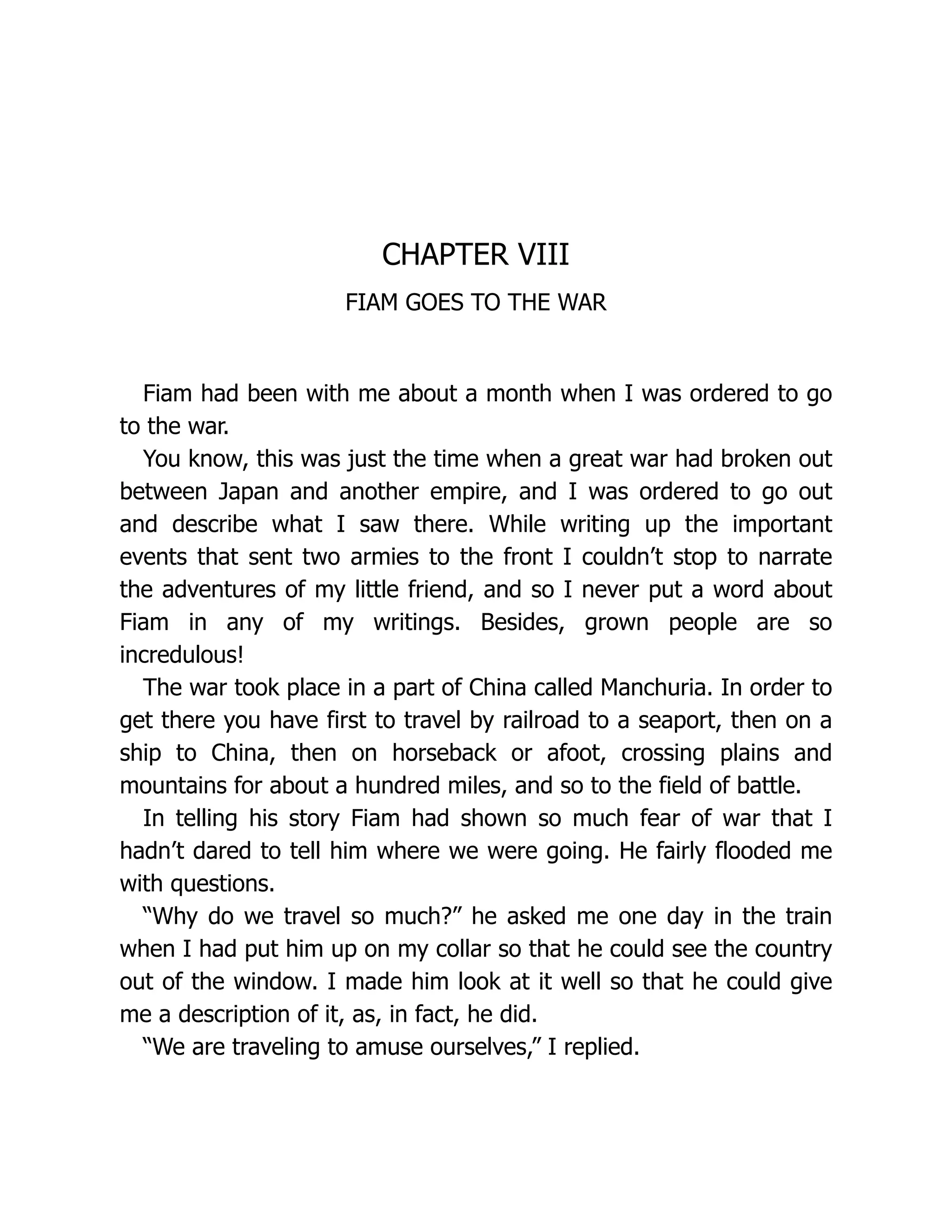 CHAPTER VIII
FIAM GOES TO THE WAR
Fiam had been with me about a month when I was ordered to go
to the war.
You know, this was just the time when a great war had broken out
between Japan and another empire, and I was ordered to go out
and describe what I saw there. While writing up the important
events that sent two armies to the front I couldn’t stop to narrate
the adventures of my little friend, and so I never put a word about
Fiam in any of my writings. Besides, grown people are so
incredulous!
The war took place in a part of China called Manchuria. In order to
get there you have first to travel by railroad to a seaport, then on a
ship to China, then on horseback or afoot, crossing plains and
mountains for about a hundred miles, and so to the field of battle.
In telling his story Fiam had shown so much fear of war that I
hadn’t dared to tell him where we were going. He fairly flooded me
with questions.
“Why do we travel so much?” he asked me one day in the train
when I had put him up on my collar so that he could see the country
out of the window. I made him look at it well so that he could give
me a description of it, as, in fact, he did.
“We are traveling to amuse ourselves,” I replied.
 