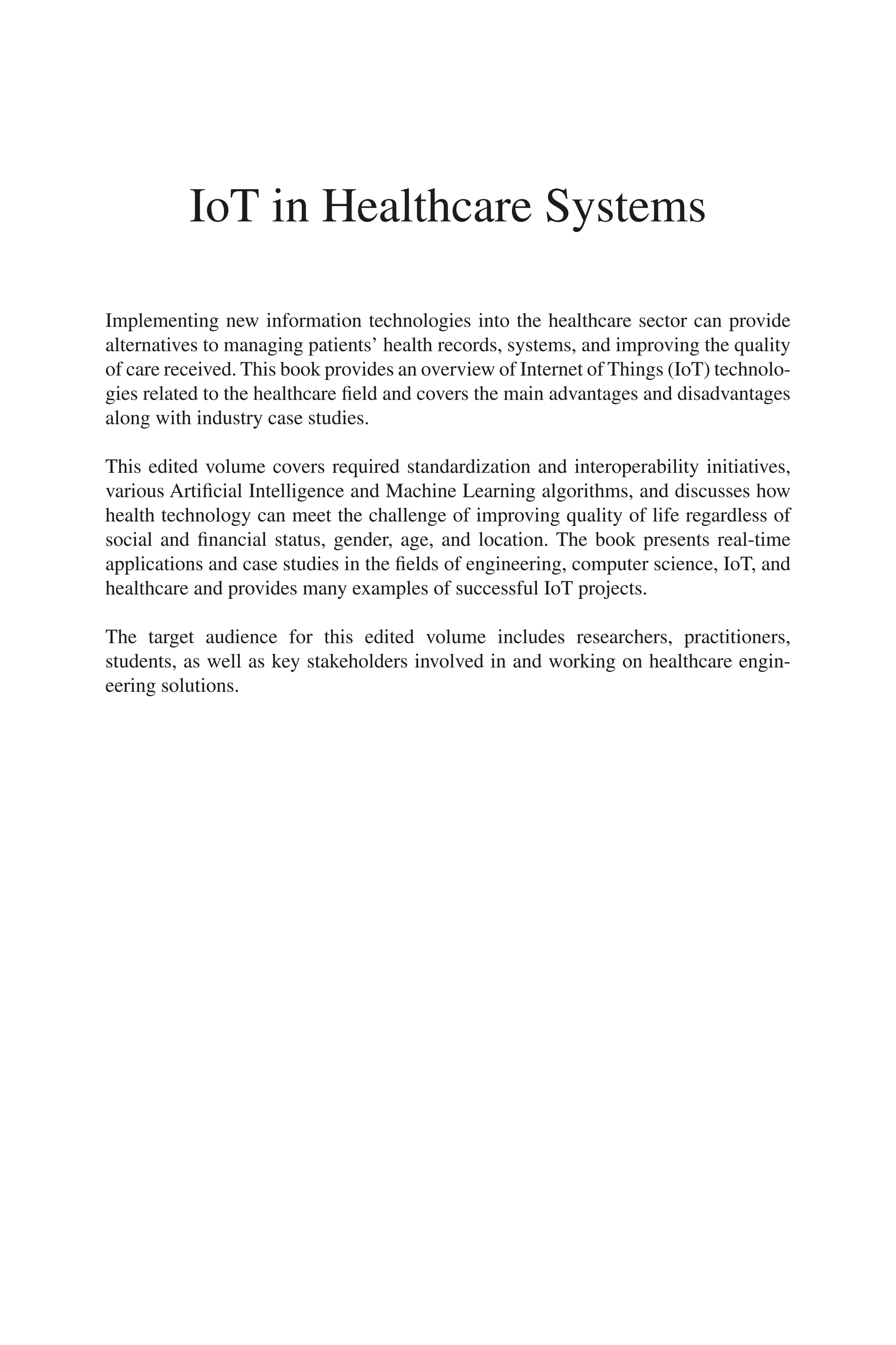 i
IoT in Healthcare Systems
Implementing new information technologies into the healthcare sector can provide
alternatives to managing patients’ health records, systems, and improving the quality
of care received. This book provides an overview of Internet of Things (IoT) technolo-
gies related to the healthcare field and covers the main advantages and disadvantages
along with industry case studies.
This edited volume covers required standardization and interoperability initiatives,
various Artificial Intelligence and Machine Learning algorithms, and discusses how
health technology can meet the challenge of improving quality of life regardless of
social and financial status, gender, age, and location. The book presents real-​
time
applications and case studies in the fields of engineering, computer science, IoT, and
healthcare and provides many examples of successful IoT projects.
The target audience for this edited volume includes researchers, practitioners,
students, as well as key stakeholders involved in and working on healthcare engin-
eering solutions.
 