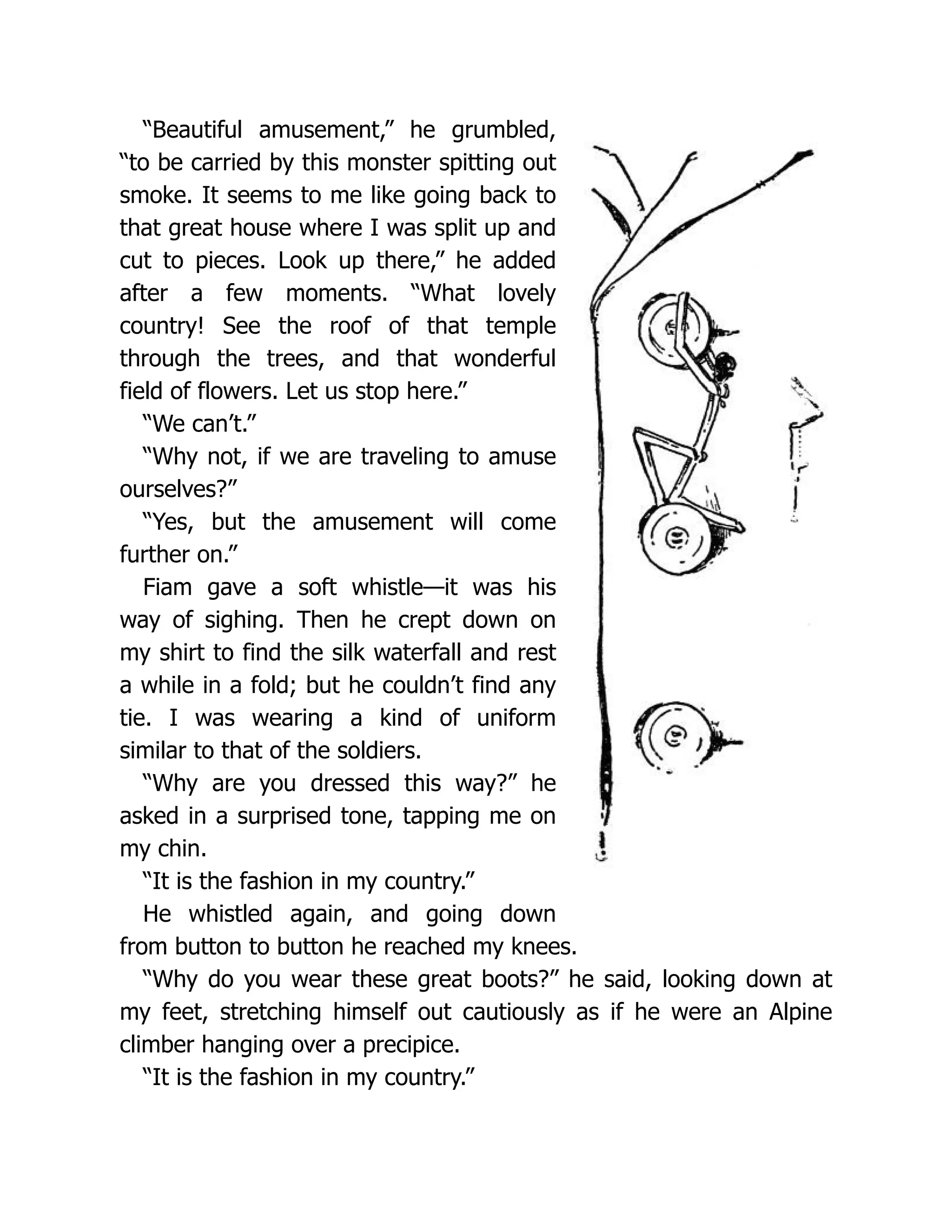 “Beautiful amusement,” he grumbled,
“to be carried by this monster spitting out
smoke. It seems to me like going back to
that great house where I was split up and
cut to pieces. Look up there,” he added
after a few moments. “What lovely
country! See the roof of that temple
through the trees, and that wonderful
field of flowers. Let us stop here.”
“We can’t.”
“Why not, if we are traveling to amuse
ourselves?”
“Yes, but the amusement will come
further on.”
Fiam gave a soft whistle—it was his
way of sighing. Then he crept down on
my shirt to find the silk waterfall and rest
a while in a fold; but he couldn’t find any
tie. I was wearing a kind of uniform
similar to that of the soldiers.
“Why are you dressed this way?” he
asked in a surprised tone, tapping me on
my chin.
“It is the fashion in my country.”
He whistled again, and going down
from button to button he reached my knees.
“Why do you wear these great boots?” he said, looking down at
my feet, stretching himself out cautiously as if he were an Alpine
climber hanging over a precipice.
“It is the fashion in my country.”
 