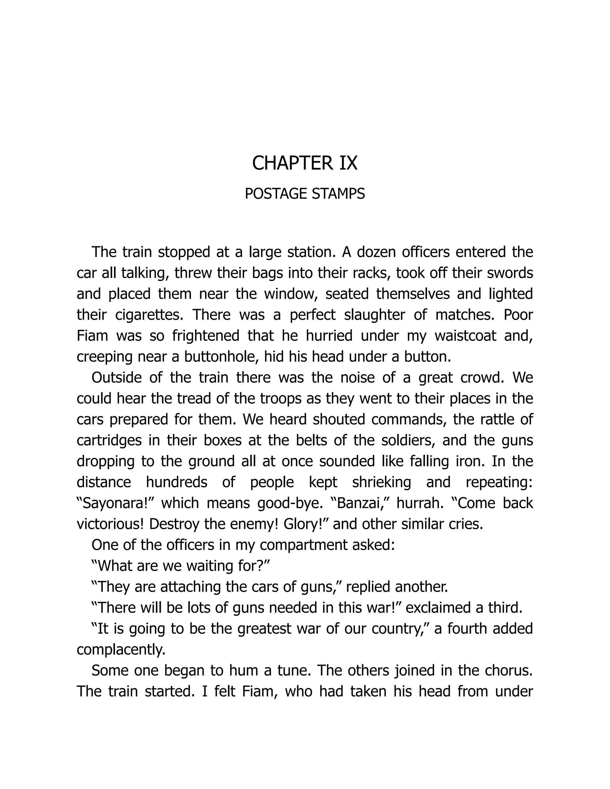 CHAPTER IX
POSTAGE STAMPS
The train stopped at a large station. A dozen officers entered the
car all talking, threw their bags into their racks, took off their swords
and placed them near the window, seated themselves and lighted
their cigarettes. There was a perfect slaughter of matches. Poor
Fiam was so frightened that he hurried under my waistcoat and,
creeping near a buttonhole, hid his head under a button.
Outside of the train there was the noise of a great crowd. We
could hear the tread of the troops as they went to their places in the
cars prepared for them. We heard shouted commands, the rattle of
cartridges in their boxes at the belts of the soldiers, and the guns
dropping to the ground all at once sounded like falling iron. In the
distance hundreds of people kept shrieking and repeating:
“Sayonara!” which means good-bye. “Banzai,” hurrah. “Come back
victorious! Destroy the enemy! Glory!” and other similar cries.
One of the officers in my compartment asked:
“What are we waiting for?”
“They are attaching the cars of guns,” replied another.
“There will be lots of guns needed in this war!” exclaimed a third.
“It is going to be the greatest war of our country,” a fourth added
complacently.
Some one began to hum a tune. The others joined in the chorus.
The train started. I felt Fiam, who had taken his head from under
 