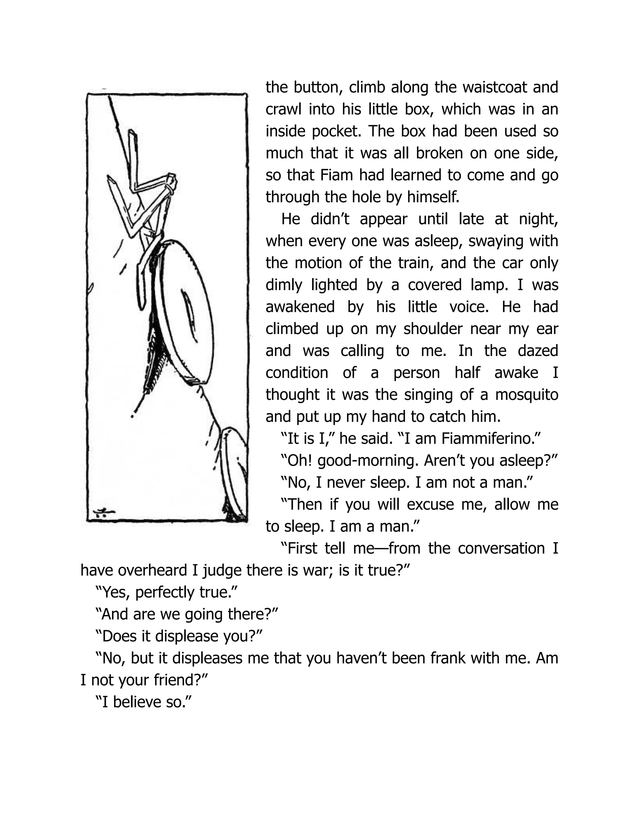 the button, climb along the waistcoat and
crawl into his little box, which was in an
inside pocket. The box had been used so
much that it was all broken on one side,
so that Fiam had learned to come and go
through the hole by himself.
He didn’t appear until late at night,
when every one was asleep, swaying with
the motion of the train, and the car only
dimly lighted by a covered lamp. I was
awakened by his little voice. He had
climbed up on my shoulder near my ear
and was calling to me. In the dazed
condition of a person half awake I
thought it was the singing of a mosquito
and put up my hand to catch him.
“It is I,” he said. “I am Fiammiferino.”
“Oh! good-morning. Aren’t you asleep?”
“No, I never sleep. I am not a man.”
“Then if you will excuse me, allow me
to sleep. I am a man.”
“First tell me—from the conversation I
have overheard I judge there is war; is it true?”
“Yes, perfectly true.”
“And are we going there?”
“Does it displease you?”
“No, but it displeases me that you haven’t been frank with me. Am
I not your friend?”
“I believe so.”
 