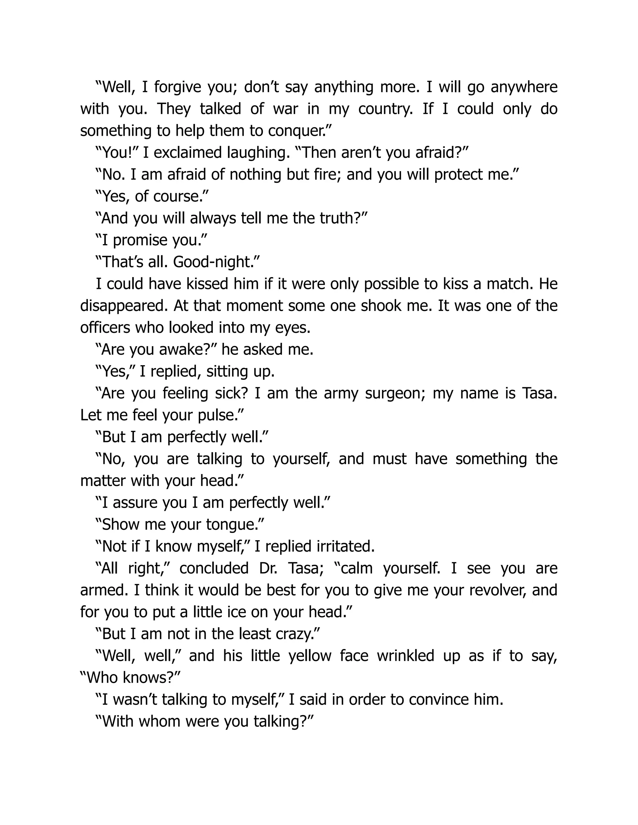 “Well, I forgive you; don’t say anything more. I will go anywhere
with you. They talked of war in my country. If I could only do
something to help them to conquer.”
“You!” I exclaimed laughing. “Then aren’t you afraid?”
“No. I am afraid of nothing but fire; and you will protect me.”
“Yes, of course.”
“And you will always tell me the truth?”
“I promise you.”
“That’s all. Good-night.”
I could have kissed him if it were only possible to kiss a match. He
disappeared. At that moment some one shook me. It was one of the
officers who looked into my eyes.
“Are you awake?” he asked me.
“Yes,” I replied, sitting up.
“Are you feeling sick? I am the army surgeon; my name is Tasa.
Let me feel your pulse.”
“But I am perfectly well.”
“No, you are talking to yourself, and must have something the
matter with your head.”
“I assure you I am perfectly well.”
“Show me your tongue.”
“Not if I know myself,” I replied irritated.
“All right,” concluded Dr. Tasa; “calm yourself. I see you are
armed. I think it would be best for you to give me your revolver, and
for you to put a little ice on your head.”
“But I am not in the least crazy.”
“Well, well,” and his little yellow face wrinkled up as if to say,
“Who knows?”
“I wasn’t talking to myself,” I said in order to convince him.
“With whom were you talking?”
 