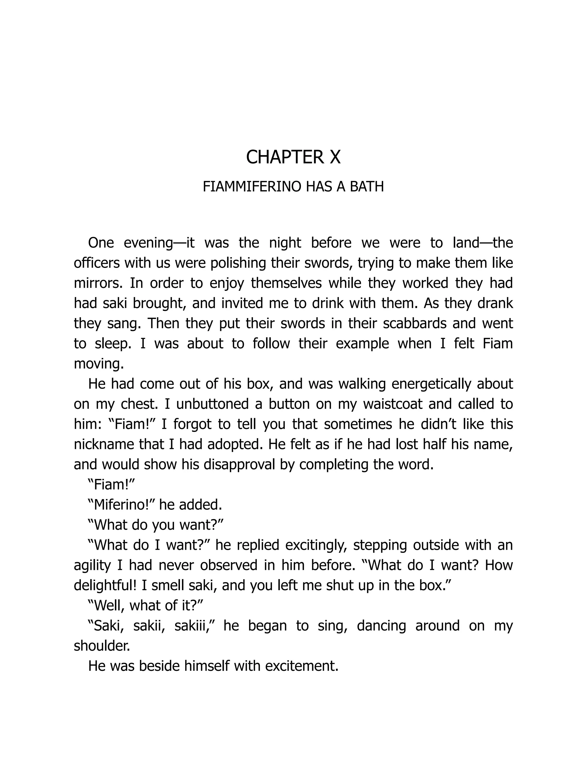 CHAPTER X
FIAMMIFERINO HAS A BATH
One evening—it was the night before we were to land—the
officers with us were polishing their swords, trying to make them like
mirrors. In order to enjoy themselves while they worked they had
had saki brought, and invited me to drink with them. As they drank
they sang. Then they put their swords in their scabbards and went
to sleep. I was about to follow their example when I felt Fiam
moving.
He had come out of his box, and was walking energetically about
on my chest. I unbuttoned a button on my waistcoat and called to
him: “Fiam!” I forgot to tell you that sometimes he didn’t like this
nickname that I had adopted. He felt as if he had lost half his name,
and would show his disapproval by completing the word.
“Fiam!”
“Miferino!” he added.
“What do you want?”
“What do I want?” he replied excitingly, stepping outside with an
agility I had never observed in him before. “What do I want? How
delightful! I smell saki, and you left me shut up in the box.”
“Well, what of it?”
“Saki, sakii, sakiii,” he began to sing, dancing around on my
shoulder.
He was beside himself with excitement.
 