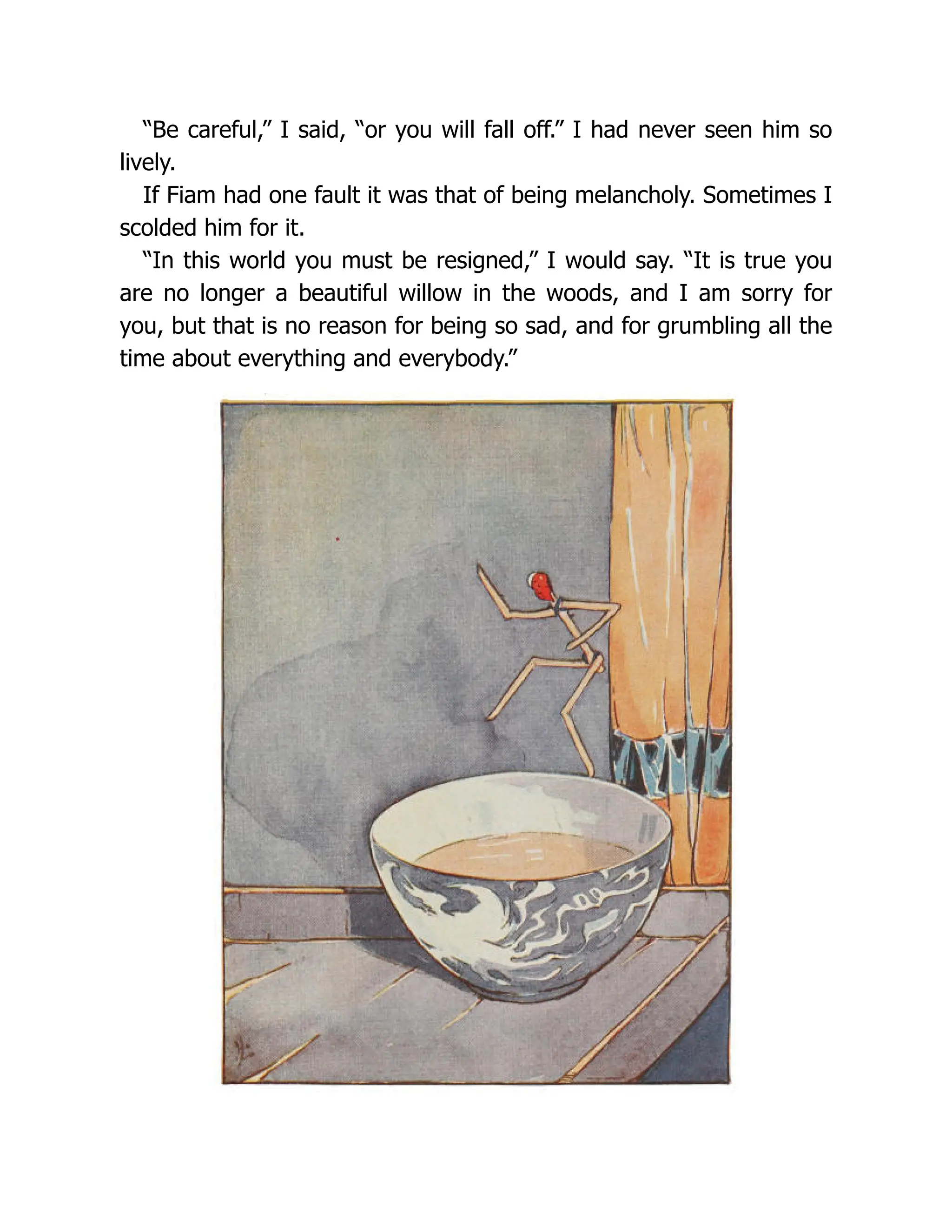 “Be careful,” I said, “or you will fall off.” I had never seen him so
lively.
If Fiam had one fault it was that of being melancholy. Sometimes I
scolded him for it.
“In this world you must be resigned,” I would say. “It is true you
are no longer a beautiful willow in the woods, and I am sorry for
you, but that is no reason for being so sad, and for grumbling all the
time about everything and everybody.”
 