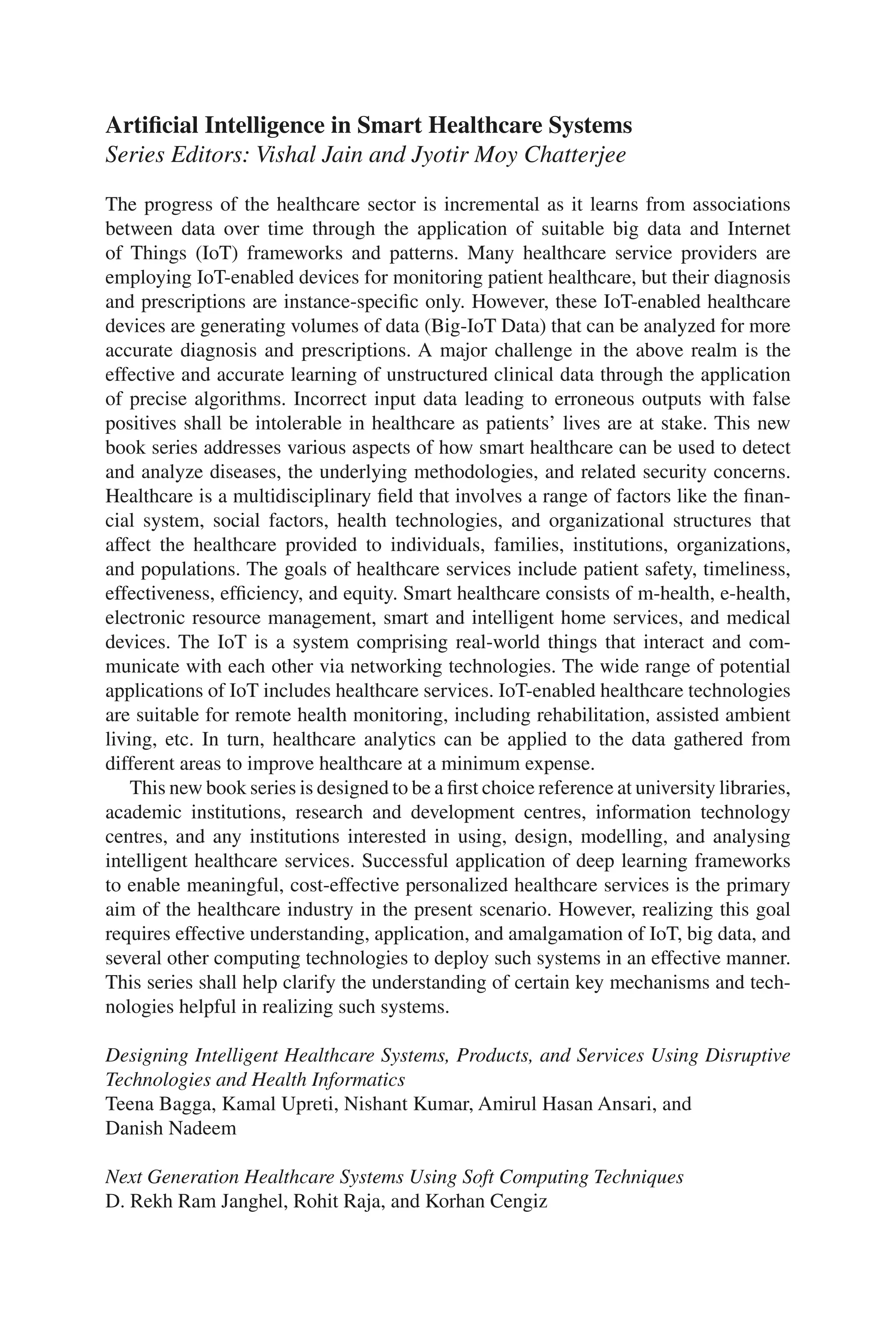 ii
Artificial Intelligence in Smart Healthcare Systems
Series Editors: Vishal Jain and Jyotir Moy Chatterjee
The progress of the healthcare sector is incremental as it learns from associations
between data over time through the application of suitable big data and Internet
of Things (IoT) frameworks and patterns. Many healthcare service providers are
employing IoT-​
enabled devices for monitoring patient healthcare, but their diagnosis
and prescriptions are instance-​
specific only. However, these IoT-​
enabled healthcare
devices are generating volumes of data (Big-​
IoT Data) that can be analyzed for more
accurate diagnosis and prescriptions. A major challenge in the above realm is the
effective and accurate learning of unstructured clinical data through the application
of precise algorithms. Incorrect input data leading to erroneous outputs with false
positives shall be intolerable in healthcare as patients’ lives are at stake. This new
book series addresses various aspects of how smart healthcare can be used to detect
and analyze diseases, the underlying methodologies, and related security concerns.
Healthcare is a multidisciplinary field that involves a range of factors like the finan-
cial system, social factors, health technologies, and organizational structures that
affect the healthcare provided to individuals, families, institutions, organizations,
and populations. The goals of healthcare services include patient safety, timeliness,
effectiveness, efficiency, and equity. Smart healthcare consists of m-​
health, e-​
health,
electronic resource management, smart and intelligent home services, and medical
devices. The IoT is a system comprising real-​
world things that interact and com-
municate with each other via networking technologies. The wide range of potential
applications of IoT includes healthcare services. IoT-​
enabled healthcare technologies
are suitable for remote health monitoring, including rehabilitation, assisted ambient
living, etc. In turn, healthcare analytics can be applied to the data gathered from
different areas to improve healthcare at a minimum expense.
This new book series is designed to be a first choice reference at university libraries,
academic institutions, research and development centres, information technology
centres, and any institutions interested in using, design, modelling, and analysing
intelligent healthcare services. Successful application of deep learning frameworks
to enable meaningful, cost-​
effective personalized healthcare services is the primary
aim of the healthcare industry in the present scenario. However, realizing this goal
requires effective understanding, application, and amalgamation of IoT, big data, and
several other computing technologies to deploy such systems in an effective manner.
This series shall help clarify the understanding of certain key mechanisms and tech-
nologies helpful in realizing such systems.
Designing Intelligent Healthcare Systems, Products, and Services Using Disruptive
Technologies and Health Informatics
Teena Bagga, Kamal Upreti, Nishant Kumar, Amirul Hasan Ansari, and
Danish Nadeem
Next Generation Healthcare Systems Using Soft Computing Techniques
D. Rekh Ram Janghel, Rohit Raja, and Korhan Cengiz
 