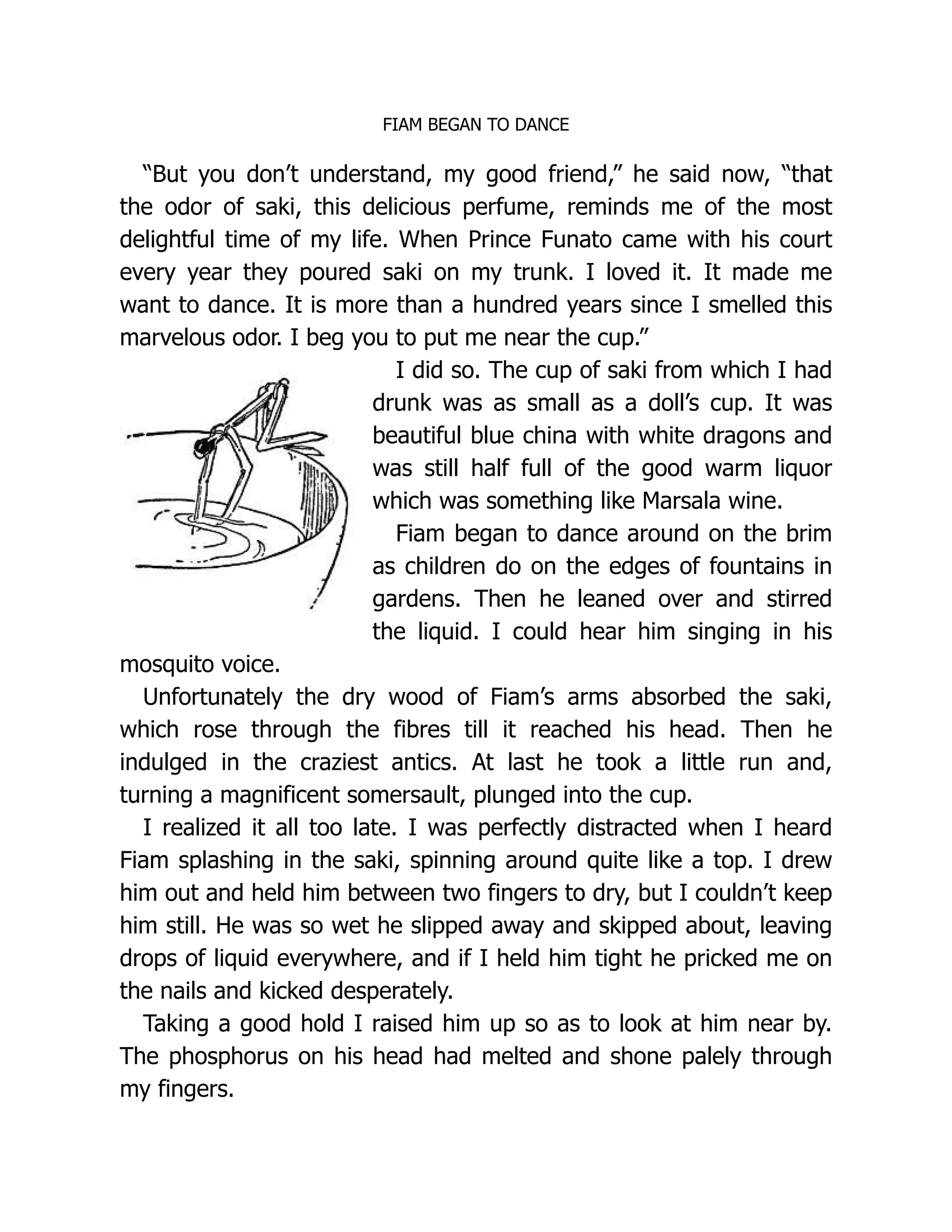 FIAM BEGAN TO DANCE
“But you don’t understand, my good friend,” he said now, “that
the odor of saki, this delicious perfume, reminds me of the most
delightful time of my life. When Prince Funato came with his court
every year they poured saki on my trunk. I loved it. It made me
want to dance. It is more than a hundred years since I smelled this
marvelous odor. I beg you to put me near the cup.”
I did so. The cup of saki from which I had
drunk was as small as a doll’s cup. It was
beautiful blue china with white dragons and
was still half full of the good warm liquor
which was something like Marsala wine.
Fiam began to dance around on the brim
as children do on the edges of fountains in
gardens. Then he leaned over and stirred
the liquid. I could hear him singing in his
mosquito voice.
Unfortunately the dry wood of Fiam’s arms absorbed the saki,
which rose through the fibres till it reached his head. Then he
indulged in the craziest antics. At last he took a little run and,
turning a magnificent somersault, plunged into the cup.
I realized it all too late. I was perfectly distracted when I heard
Fiam splashing in the saki, spinning around quite like a top. I drew
him out and held him between two fingers to dry, but I couldn’t keep
him still. He was so wet he slipped away and skipped about, leaving
drops of liquid everywhere, and if I held him tight he pricked me on
the nails and kicked desperately.
Taking a good hold I raised him up so as to look at him near by.
The phosphorus on his head had melted and shone palely through
my fingers.
 