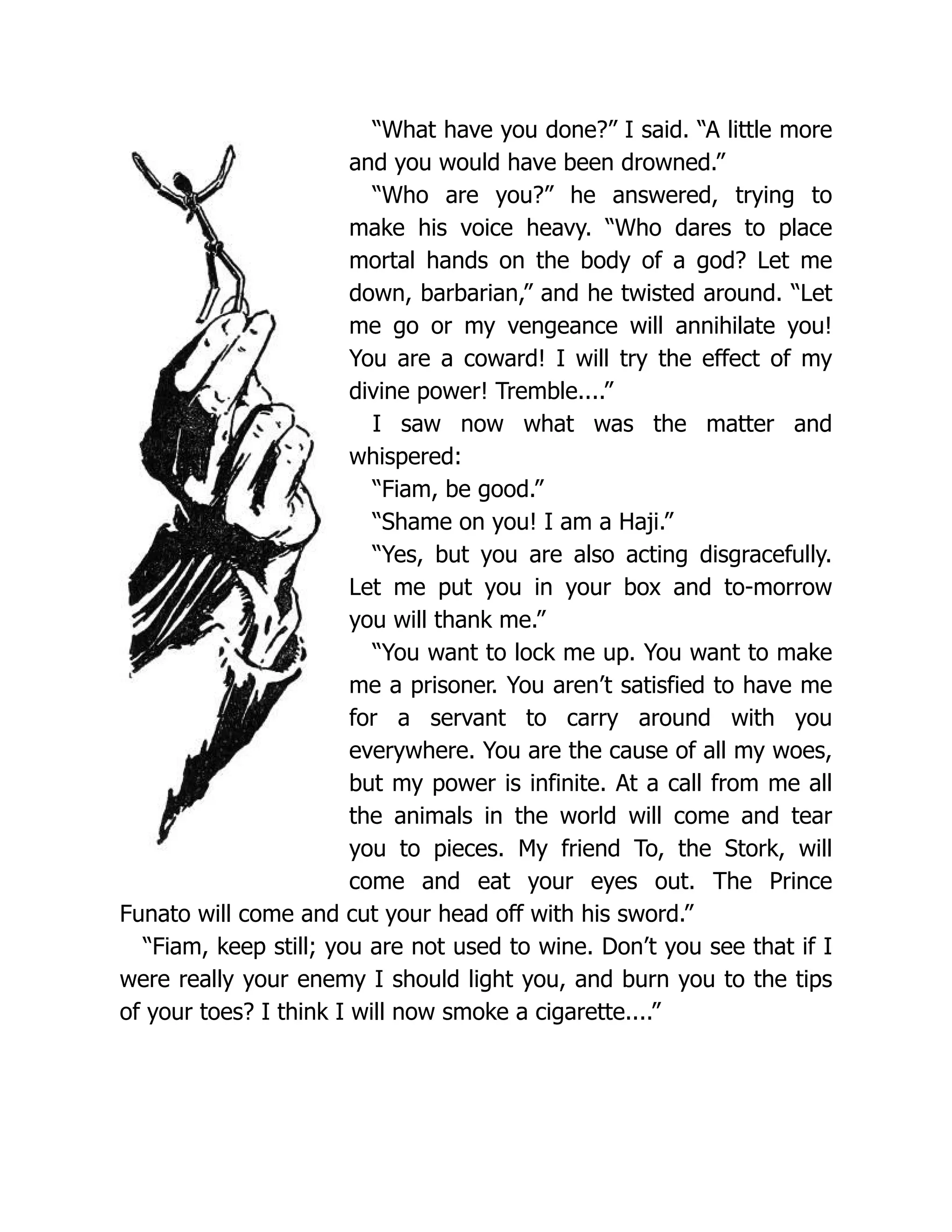 “What have you done?” I said. “A little more
and you would have been drowned.”
“Who are you?” he answered, trying to
make his voice heavy. “Who dares to place
mortal hands on the body of a god? Let me
down, barbarian,” and he twisted around. “Let
me go or my vengeance will annihilate you!
You are a coward! I will try the effect of my
divine power! Tremble....”
I saw now what was the matter and
whispered:
“Fiam, be good.”
“Shame on you! I am a Haji.”
“Yes, but you are also acting disgracefully.
Let me put you in your box and to-morrow
you will thank me.”
“You want to lock me up. You want to make
me a prisoner. You aren’t satisfied to have me
for a servant to carry around with you
everywhere. You are the cause of all my woes,
but my power is infinite. At a call from me all
the animals in the world will come and tear
you to pieces. My friend To, the Stork, will
come and eat your eyes out. The Prince
Funato will come and cut your head off with his sword.”
“Fiam, keep still; you are not used to wine. Don’t you see that if I
were really your enemy I should light you, and burn you to the tips
of your toes? I think I will now smoke a cigarette....”
 