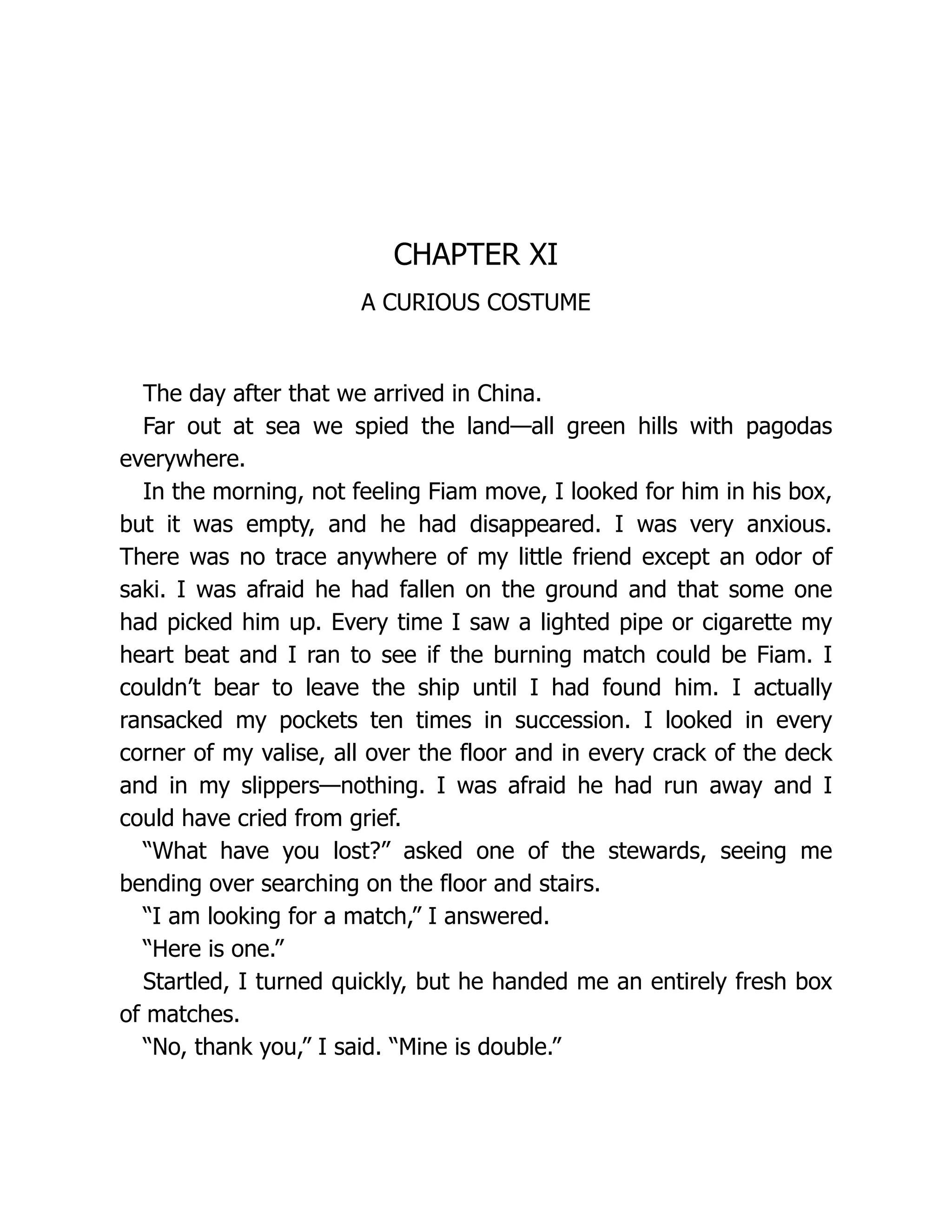 CHAPTER XI
A CURIOUS COSTUME
The day after that we arrived in China.
Far out at sea we spied the land—all green hills with pagodas
everywhere.
In the morning, not feeling Fiam move, I looked for him in his box,
but it was empty, and he had disappeared. I was very anxious.
There was no trace anywhere of my little friend except an odor of
saki. I was afraid he had fallen on the ground and that some one
had picked him up. Every time I saw a lighted pipe or cigarette my
heart beat and I ran to see if the burning match could be Fiam. I
couldn’t bear to leave the ship until I had found him. I actually
ransacked my pockets ten times in succession. I looked in every
corner of my valise, all over the floor and in every crack of the deck
and in my slippers—nothing. I was afraid he had run away and I
could have cried from grief.
“What have you lost?” asked one of the stewards, seeing me
bending over searching on the floor and stairs.
“I am looking for a match,” I answered.
“Here is one.”
Startled, I turned quickly, but he handed me an entirely fresh box
of matches.
“No, thank you,” I said. “Mine is double.”
 