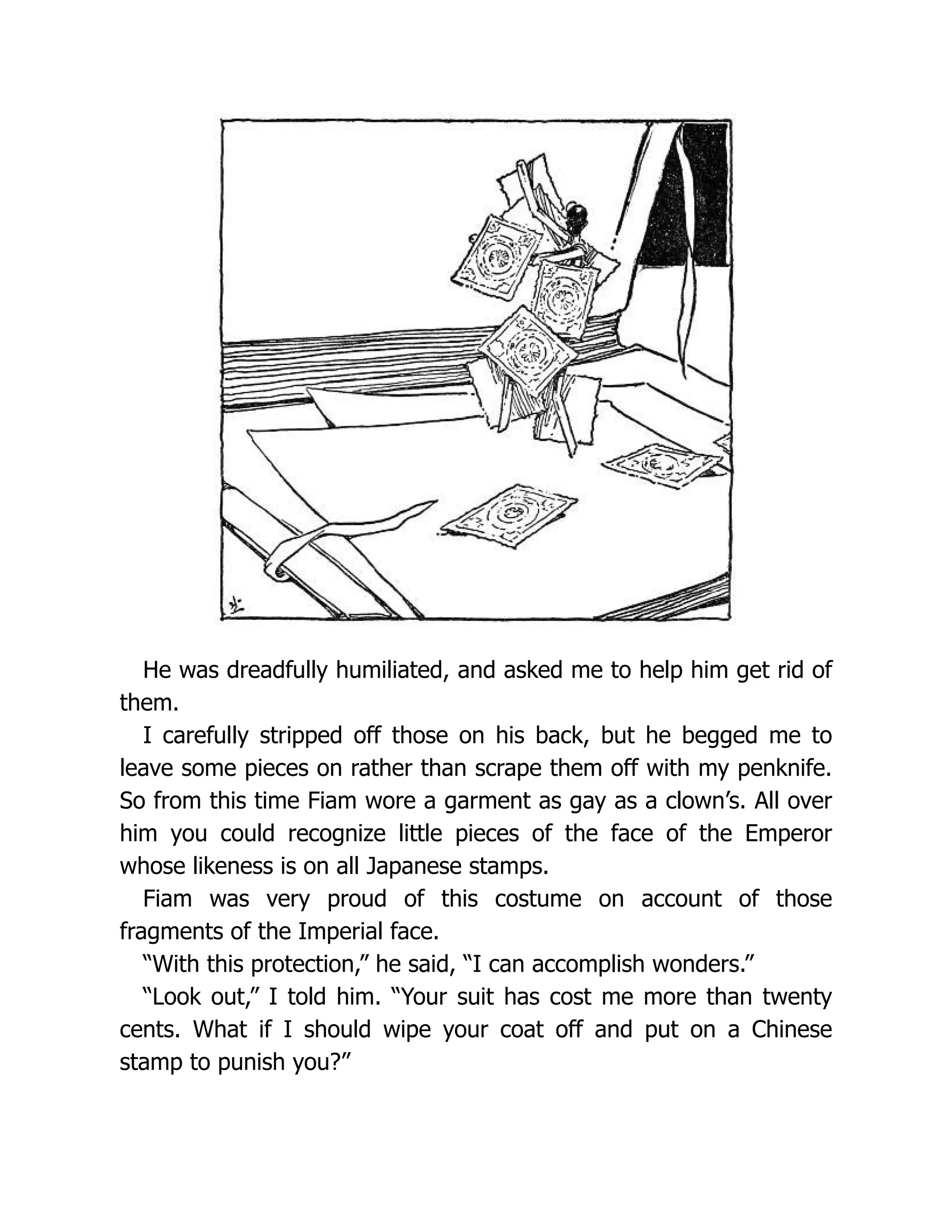 He was dreadfully humiliated, and asked me to help him get rid of
them.
I carefully stripped off those on his back, but he begged me to
leave some pieces on rather than scrape them off with my penknife.
So from this time Fiam wore a garment as gay as a clown’s. All over
him you could recognize little pieces of the face of the Emperor
whose likeness is on all Japanese stamps.
Fiam was very proud of this costume on account of those
fragments of the Imperial face.
“With this protection,” he said, “I can accomplish wonders.”
“Look out,” I told him. “Your suit has cost me more than twenty
cents. What if I should wipe your coat off and put on a Chinese
stamp to punish you?”
 