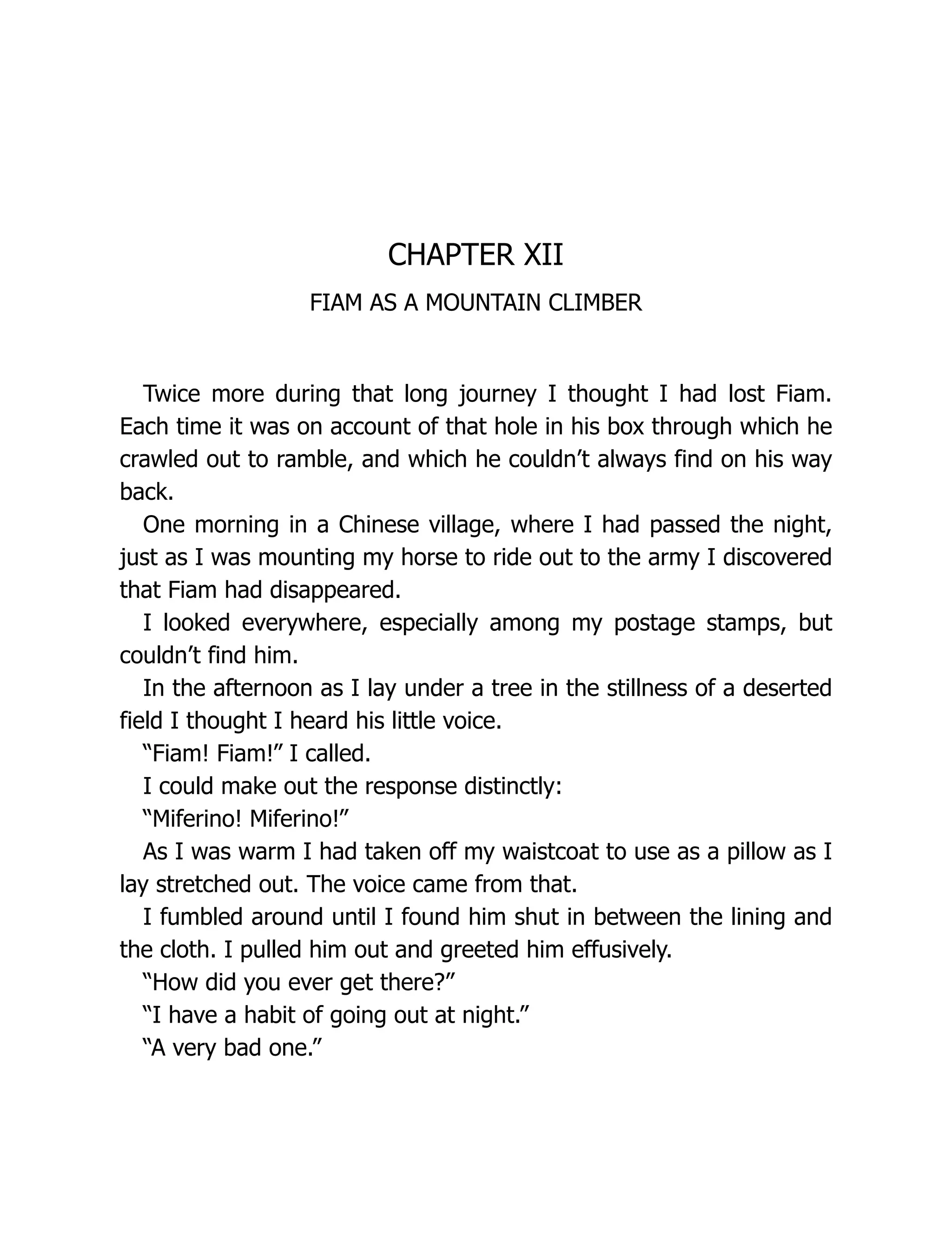 CHAPTER XII
FIAM AS A MOUNTAIN CLIMBER
Twice more during that long journey I thought I had lost Fiam.
Each time it was on account of that hole in his box through which he
crawled out to ramble, and which he couldn’t always find on his way
back.
One morning in a Chinese village, where I had passed the night,
just as I was mounting my horse to ride out to the army I discovered
that Fiam had disappeared.
I looked everywhere, especially among my postage stamps, but
couldn’t find him.
In the afternoon as I lay under a tree in the stillness of a deserted
field I thought I heard his little voice.
“Fiam! Fiam!” I called.
I could make out the response distinctly:
“Miferino! Miferino!”
As I was warm I had taken off my waistcoat to use as a pillow as I
lay stretched out. The voice came from that.
I fumbled around until I found him shut in between the lining and
the cloth. I pulled him out and greeted him effusively.
“How did you ever get there?”
“I have a habit of going out at night.”
“A very bad one.”
 