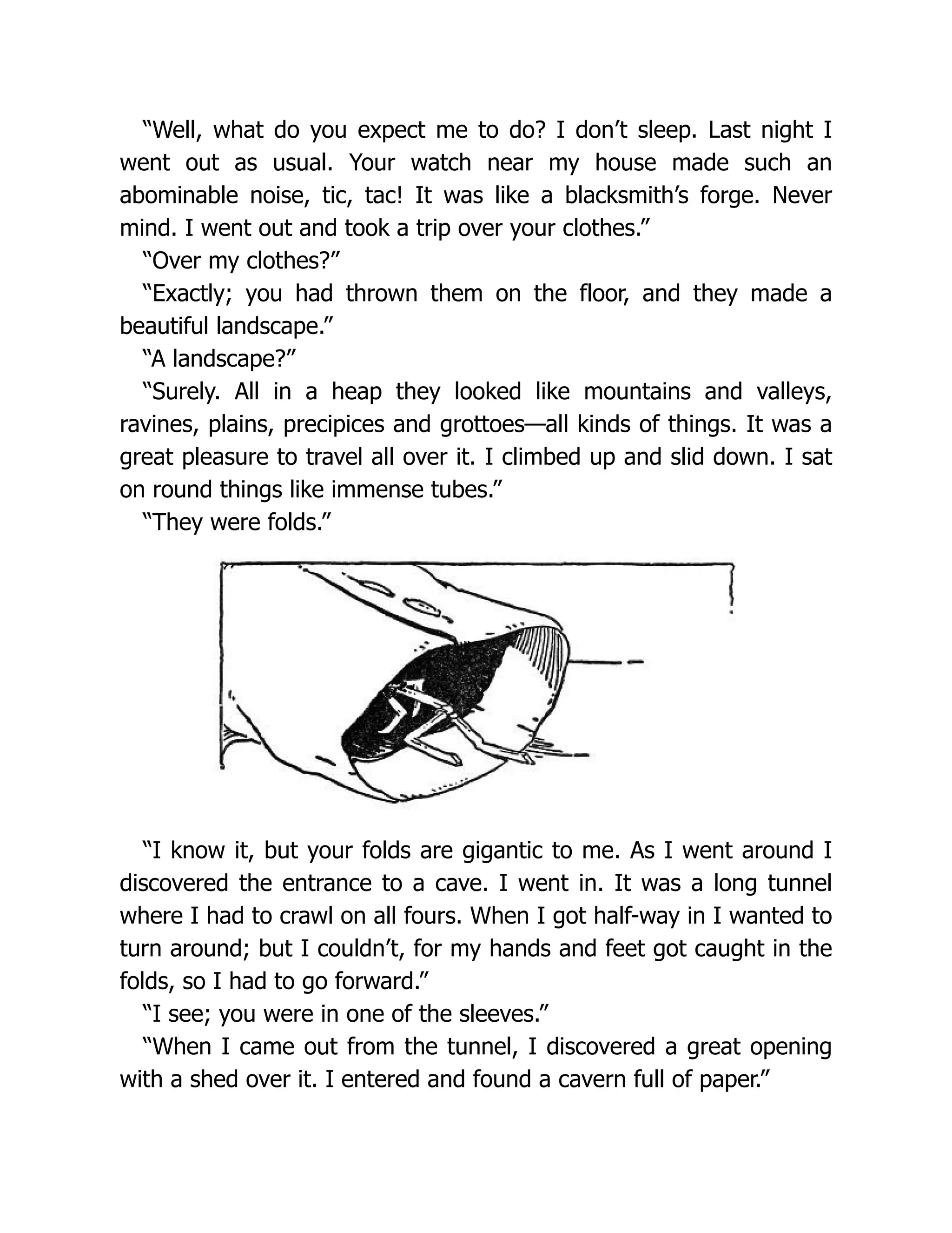 “Well, what do you expect me to do? I don’t sleep. Last night I
went out as usual. Your watch near my house made such an
abominable noise, tic, tac! It was like a blacksmith’s forge. Never
mind. I went out and took a trip over your clothes.”
“Over my clothes?”
“Exactly; you had thrown them on the floor, and they made a
beautiful landscape.”
“A landscape?”
“Surely. All in a heap they looked like mountains and valleys,
ravines, plains, precipices and grottoes—all kinds of things. It was a
great pleasure to travel all over it. I climbed up and slid down. I sat
on round things like immense tubes.”
“They were folds.”
“I know it, but your folds are gigantic to me. As I went around I
discovered the entrance to a cave. I went in. It was a long tunnel
where I had to crawl on all fours. When I got half-way in I wanted to
turn around; but I couldn’t, for my hands and feet got caught in the
folds, so I had to go forward.”
“I see; you were in one of the sleeves.”
“When I came out from the tunnel, I discovered a great opening
with a shed over it. I entered and found a cavern full of paper.”
 