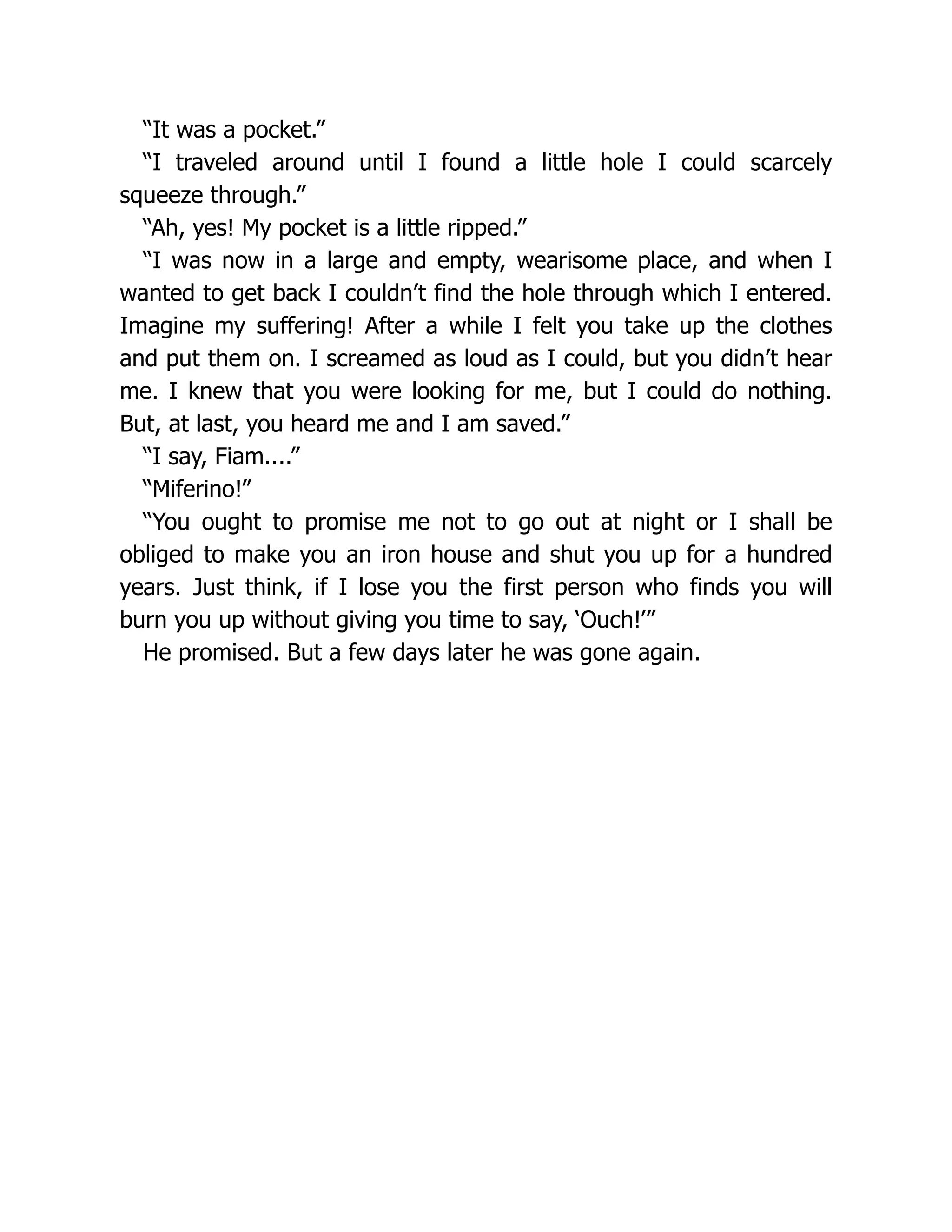 “It was a pocket.”
“I traveled around until I found a little hole I could scarcely
squeeze through.”
“Ah, yes! My pocket is a little ripped.”
“I was now in a large and empty, wearisome place, and when I
wanted to get back I couldn’t find the hole through which I entered.
Imagine my suffering! After a while I felt you take up the clothes
and put them on. I screamed as loud as I could, but you didn’t hear
me. I knew that you were looking for me, but I could do nothing.
But, at last, you heard me and I am saved.”
“I say, Fiam....”
“Miferino!”
“You ought to promise me not to go out at night or I shall be
obliged to make you an iron house and shut you up for a hundred
years. Just think, if I lose you the first person who finds you will
burn you up without giving you time to say, ‘Ouch!’”
He promised. But a few days later he was gone again.
 