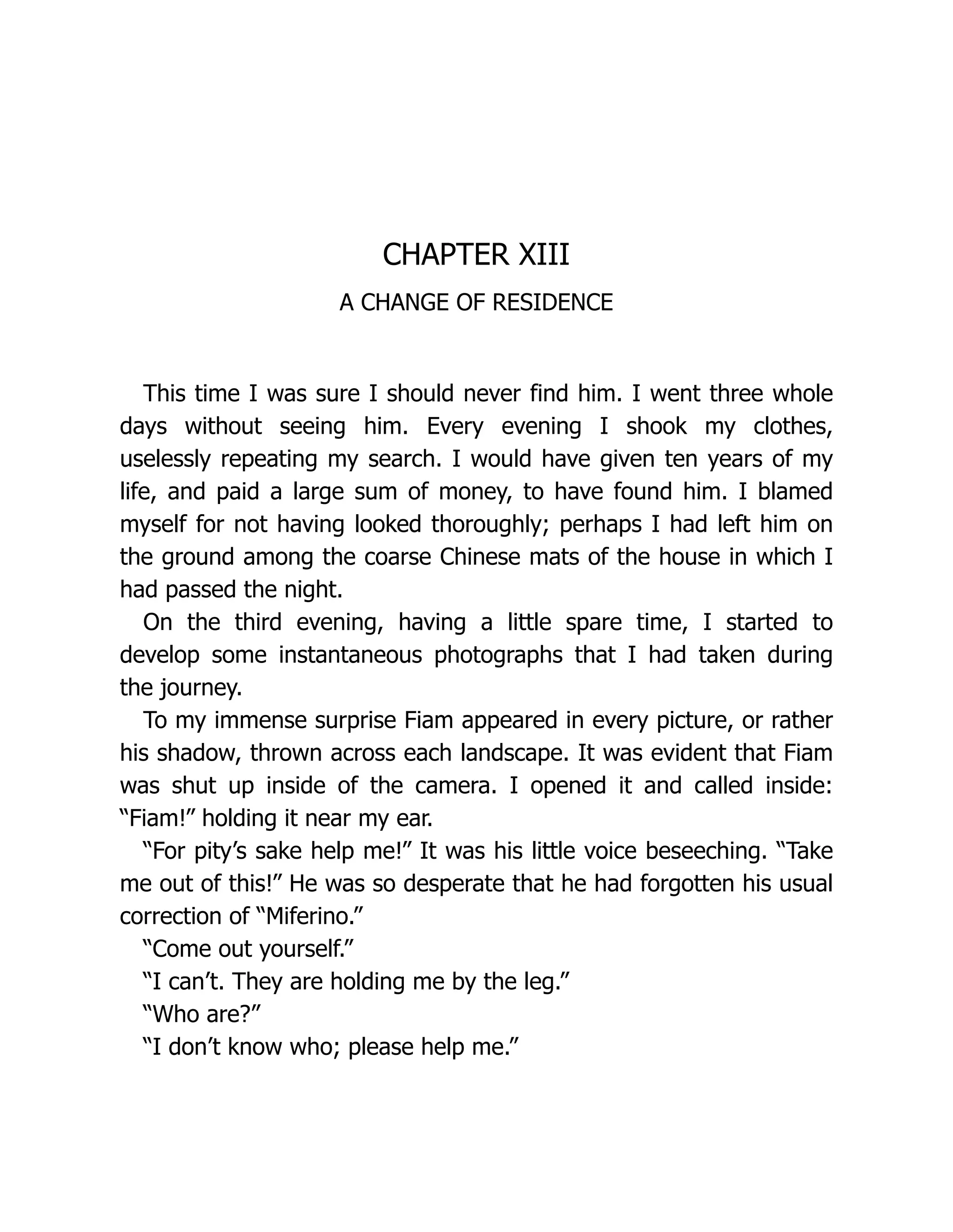 CHAPTER XIII
A CHANGE OF RESIDENCE
This time I was sure I should never find him. I went three whole
days without seeing him. Every evening I shook my clothes,
uselessly repeating my search. I would have given ten years of my
life, and paid a large sum of money, to have found him. I blamed
myself for not having looked thoroughly; perhaps I had left him on
the ground among the coarse Chinese mats of the house in which I
had passed the night.
On the third evening, having a little spare time, I started to
develop some instantaneous photographs that I had taken during
the journey.
To my immense surprise Fiam appeared in every picture, or rather
his shadow, thrown across each landscape. It was evident that Fiam
was shut up inside of the camera. I opened it and called inside:
“Fiam!” holding it near my ear.
“For pity’s sake help me!” It was his little voice beseeching. “Take
me out of this!” He was so desperate that he had forgotten his usual
correction of “Miferino.”
“Come out yourself.”
“I can’t. They are holding me by the leg.”
“Who are?”
“I don’t know who; please help me.”
 