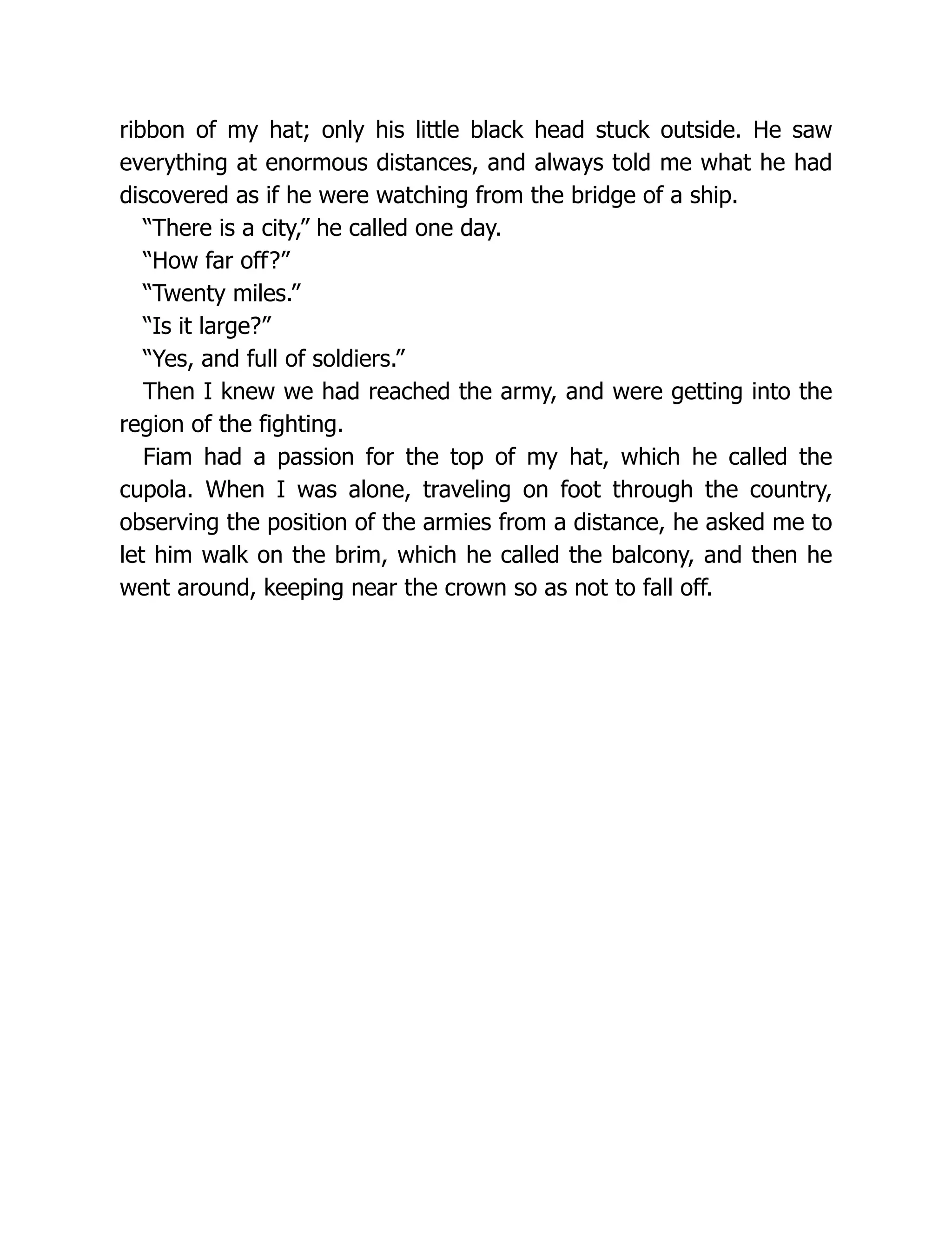 ribbon of my hat; only his little black head stuck outside. He saw
everything at enormous distances, and always told me what he had
discovered as if he were watching from the bridge of a ship.
“There is a city,” he called one day.
“How far off?”
“Twenty miles.”
“Is it large?”
“Yes, and full of soldiers.”
Then I knew we had reached the army, and were getting into the
region of the fighting.
Fiam had a passion for the top of my hat, which he called the
cupola. When I was alone, traveling on foot through the country,
observing the position of the armies from a distance, he asked me to
let him walk on the brim, which he called the balcony, and then he
went around, keeping near the crown so as not to fall off.
 