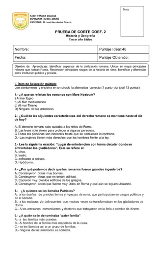 SAINT FRANCIS COLLEGE
ESPERANZA # 2276, MAIPÚ
PROFESOR: M. José Hernández Pizarro.
PRUEBA DE CORTE COEF. 2
Historia y Geografía
Tercer año Básico
Nombre: Puntaje Ideal: 46
Fecha: Puntaje Obtenido:
Objetivo de Aprendizaje: Identificar aspectos de la civilización romana. Ubicar en mapa principales
relieves que rodean Roma. Reconocer principales rasgos de la historia de roma. Identificar y diferenciar
entre institución pública y privada.
I.- Ítem de Selección múltiple
Lee atentamente y encierra en un circulo la alternativa correcta (1 punto c/u total 13 puntos)
1.- ¿A que se referían los romanos con Mare Nostrum?
) Al mar Egeo
b) Al Mar mediterráneo
c) Al mar Tirreno
D) Ninguna de las anteriores
2.- ¿Cuál de las siguientes características del derecho romano se mantiene hasta el día
de hoy?
A. El derecho romano solo cuidaba a los niños de Roma.
B. Las leyes solo sirven para proteger a algunas personas.
C Todas las personas son inocentes hasta que se demuestra lo contrario.
D.- Las mujeres tienen más derechos que los hombres frente a la ley.
3.- Lee la siguiente oración: “Lugar de entretención con forma circular donde se
enfrentaban los gladiadores”. Esta se refiere al:
A. circo.
B. teatro.
C. anfiteatro o coliseo.
D. hipódromo.
4.- ¿Por qué podemos decir que los romanos fueron grandes ingenieros?
A. Construyeron obras muy bonitas.
B. Construyeron obras que no tenían utilidad.
C. Copiaron muy bien los edificios de los griegos.
D. Construyeron obras que fueron muy útiles en Roma y que aún se siguen utilizando.
5.- ¿A quienes se les llamaba Patricios?
A. a los dueños de grandes tierras y riquezas de roma, que participaban en cargos políticos y
en el senado.
B.- a los esclavos y/o delincuentes que muchas veces se transformaban en los gladiadores de
Roma.
C.- A los artesanos, comerciantes y doctores que trabajaban en la feria a cambio de dinero.
6.- ¿A quién se le denominaba “pater familia”
A.- a las familias más grandes
B.- Al hombre de la familia más respetado de la casa.
C.- se les llamaba así a un grupo de familias.
D.- ninguna de las anteriores es correcta.
Nota
 