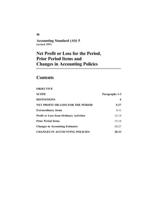 90

Accounting Standard (AS) 5
(revised 1997)


Net Profit or Loss for the Period,
Prior Period Items and
Changes in Accounting Policies

Contents

OBJECTIVE
SCOPE                                     Paragraphs 1-3
DEFINITIONS                                           4
NET PROFIT OR LOSS FOR THE PERIOD                  5-27
Extraordinary Items                                 8-11
Profit or Loss from Ordinary Activities            12-14
Prior Period Items                                 15-19
Changes in Accounting Estimates                    20-27
CHANGES IN ACCOUNTING POLICIES                     28-33
 