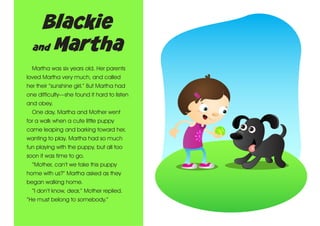 Blackie
and Martha
Martha was six years old. Her parents
loved Martha very much, and called
her their “sunshine girl.” But Martha had
one difficulty—she found it hard to listen
and obey.
One day, Martha and Mother went
for a walk when a cute little puppy
came leaping and barking toward her,
wanting to play. Martha had so much
fun playing with the puppy, but all too
soon it was time to go.
“Mother, can’t we take this puppy
home with us?” Martha asked as they
began walking home.
“I don’t know, dear,” Mother replied.
“He must belong to somebody.”

 