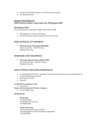  Performed troubleshooting for TV cable connection issues
 Accepted payments
Keppel Cebu Shipyard
Dad Cleland Avenue, Lapu-Lapu City, Philippines 6015
Warehouse Staff
Years of Experience: September 9, 2008 – December 21, 2008
 Managing the inventory and reports
 Encode purchased orders, released and received items
EDUCATIONAL ATTAINMENT
 BS Information Technology (2004-2008)
University of Cebu – Banilad Campus
Banilad, Cebu City
SEMINARS AND TRAININGS
 University Research Forum (March 2007)
University of Cebu – Banilad Campus
Banilad, Cebu City
EDUCATIONAL RELATED EXPERIENCES
 Purchasing System Project – manual to computerized purchasing system (Visual Basic 6.0
programming language used)
 Sales System Project
 Research
Availability to commence work:
 Immediate
Reason for Leaving From Previous Company:
 Career Opportunity
REFERENCES
Eli Bacolod
Project Manager
Innobuild Kontractors Inc.
+63 9328596339
Francis Kuh Yaoto
Hardware Support Case Controller
Lexmark Research and Development Corporation
+63 9335089415
 