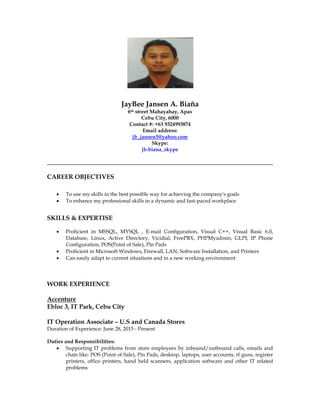 JayBee Jansen A. Biaña
6th street Mahayahay, Apas
Cebu City, 6000
Contact #: +63 9324993874
Email address:
jb_jansen3@yahoo.com
Skype:
jb.biana_skype
CAREER OBJECTIVES
 To use my skills in the best possible way for achieving the company's goals
 To enhance my professional skills in a dynamic and fast-paced workplace
SKILLS & EXPERTISE
 Proficient in MSSQL, MYSQL , E-mail Configuration, Visual C++, Visual Basic 6.0,
Database, Linux, Active Directory, Vicidial, FreePBX, PHPMyadmin, GLPI, IP Phone
Configuration, POS(Point of Sale), Pin Pads
 Proficient in Microsoft Windows, Firewall, LAN, Software Installation, and Printers
 Can easily adapt to current situations and in a new working environment
WORK EXPERIENCE
Accenture
Ebloc 3, IT Park, Cebu City
IT Operation Associate – U.S and Canada Stores
Duration of Experience: June 28, 2015 - Present
Duties and Responsibilities:
 Supporting IT problems from store employees by inbound/outbound calls, emails and
chats like: POS (Point of Sale), Pin Pads, desktop, laptops, user accounts, rf guns, register
printers, office printers, hand held scanners, application software and other IT related
problems
 