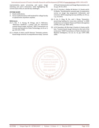 International Journal of Trend in Scientific Research and Development (IJTSRD) @ www.ijtsrd.com eISSN: 2456-6470
@ IJTSRD | Unique Paper ID - IJTSRD24047 | Volume – 3 | Issue – 4 | May-Jun 2019 Page: 1154
representation, query processing and query image
matching and user’s interaction, while highlighting the
current state of the art and the key challenges.
FUTURE SCOPE
Email notifications.
Secure authentications with backend for college faculty
to upload notes anywhere anytime.
References
[1] Y. Rui, T. S. Huang, M. Ortega, and S. Mehrotra,
“Relevance feedback: a power tool for interactive
content-based image retrieval,” IEEE Transactions on
Circuits and Systems for Video Technology, vol. 8, no. 5,
pp. 644–655, 1998.
[2] A. Alzubi, A. Amira, and N. Ramzan, “Semantic content-
based image retrieval: A comprehensive study,” Journal
of Visual Communication andImageRepresentation, vol.
32, pp. 20–54, 2015.
[3] X. Li, T. Uricchio, L. Ballan, M. Bertini, C. G. Snoek, and A.
D. Bimbo, “Socializing the semantic gap: A comparative
survey on image tag assignment, refinement, and
retrieval,” ACM Computing Surveys (CSUR), vol. 49, no.
1, p. 14, 2016.
[4] Z. Lin, G. Ding, M. Hu, and J. Wang, “Semantics-
preserving hashing for cross-view retrieval,” in IEEE
Conference on ComputerVisionand PatternRecognition
(CVPR), 2015, pp. 3864–3872.
[5] A. W. Smeulders, M. Worring, S. Santini, A. Gupta, and R.
Jain, “Content-based image retrieval at the end of the
early years,” IEEE Transactions on Pattern Analysis and
Machine Intelligence, vol. 22, no. 12, pp. 1349–1380,
2000.
 