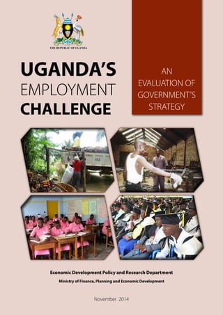 Economic Development Policy and Research Department
Ministry of Finance, Planning and Economic Development
November 2014
UGANDA’S
EMPLOYMENT
CHALLENGE
AN
EVALUATION OF
GOVERNMENT’S
STRATEGY
 