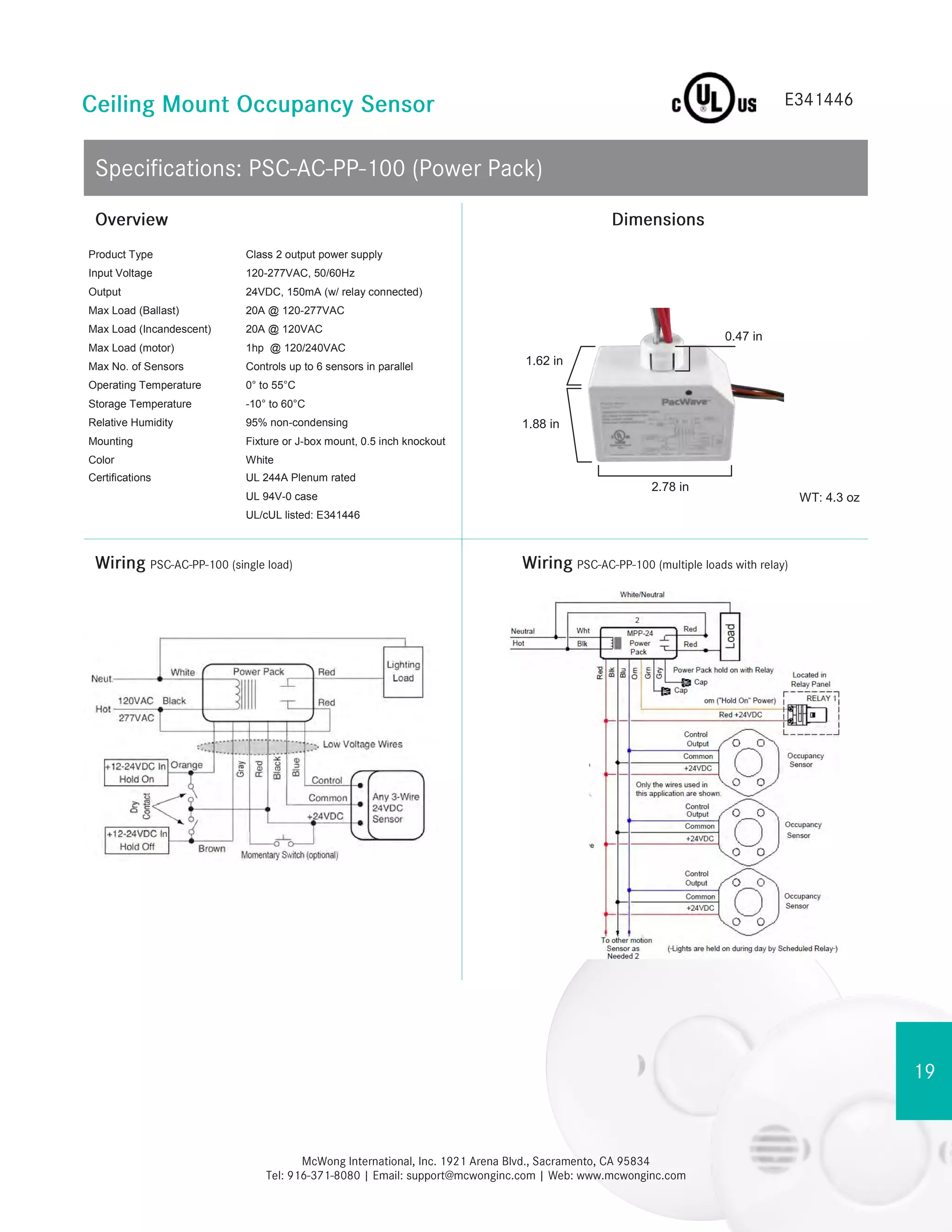 1.88 in
1.62 in
WT: 4.3 oz
2.78 in
0.47 in
Product Type Class 2 output power supply
Input Voltage 120-277VAC, 50/60Hz
Output 24VDC, 150mA (w/ relay connected)
Max Load (Ballast) 20A @ 120-277VAC
Max Load (Incandescent) 20A @ 120VAC
Max Load (motor) 1hp @ 120/240VAC
Max No. of Sensors Controls up to 6 sensors in parallel
Operating Temperature 0° to 55°C
Storage Temperature -10° to 60°C
Relative Humidity 95% non-condensing
Mounting Fixture or J-box mount, 0.5 inch knockout
Color White
Certifications UL 244A Plenum rated
UL 94V-0 case
UL/cUL listed: E341446
 