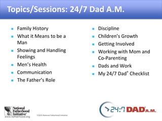 2015 National Fatherhood Initiative
Topics/Sessions: 24/7 Dad A.M.
 Family History
 What it Means to be a
Man
 Showing and Handling
Feelings
 Men’s Health
 Communication
 The Father’s Role
 Discipline
 Children’s Growth
 Getting Involved
 Working with Mom and
Co-Parenting
 Dads and Work
 My 24/7 Dad® Checklist
 