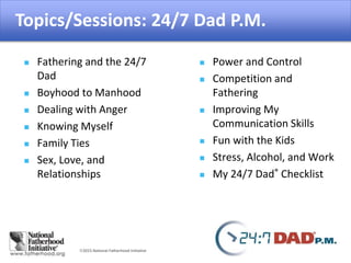 2015 National Fatherhood Initiative
Topics/Sessions: 24/7 Dad P.M.
 Fathering and the 24/7
Dad
 Boyhood to Manhood
 Dealing with Anger
 Knowing Myself
 Family Ties
 Sex, Love, and
Relationships
 Power and Control
 Competition and
Fathering
 Improving My
Communication Skills
 Fun with the Kids
 Stress, Alcohol, and Work
 My 24/7 Dad® Checklist
 