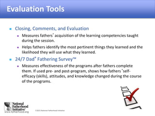2015 National Fatherhood Initiative
Evaluation Tools
 Closing, Comments, and Evaluation
 Measures fathers’acquisition of the learning competencies taught
during the session.
 Helps fathers identify the most pertinent things they learned and the
likelihood they will use what they learned.
 24/7 Dad® Fathering Survey™
 Measures effectiveness of the programs after fathers complete
them. If used pre- and post-program, shows how fathers‘self-
efficacy (skills), attitudes, and knowledge changed during the course
of the programs.
Evaluation Tools
 