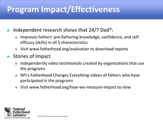 2015 National Fatherhood Initiative
Impact of the Program
 Independent research shows that 24/7 Dad®:
 Improves fathers’ pro-fathering knowledge, confidence, and self-
efficacy (skills) in all 5 characteristics
 Visit www.fatherhood.org/evaluation to download reports
 Stories of Impact
 Independently video testimonials created by organizations that use
the programs
 NFI’s Fatherhood Changes Everything videos of fathers who have
participated in the programs
 Visit www.fatherhood.org/how-we-measure-impact to view
Program Impact/Effectiveness
 