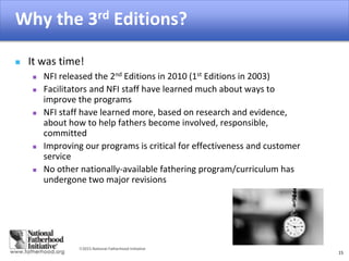 2015 National Fatherhood Initiative
Why the 3rd Editions?
15
 It was time!
 NFI released the 2nd Editions in 2010 (1st Editions in 2003)
 Facilitators and NFI staff have learned much about ways to
improve the programs
 NFI staff have learned more, based on research and evidence,
about how to help fathers become involved, responsible,
committed
 Improving our programs is critical for effectiveness and customer
service
 No other nationally-available fathering program/curriculum has
undergone two major revisions
 