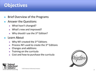 2015 National Fatherhood Initiative
Objectives
2
 Brief Overview of the Programs
 Answer the Questions
 What hasn’t changed?
 What’s new and improved?
 Why should I use the 3rd Edition?
 Learn About
 Why NFI created the 3rd Editions
 Process NFI used to create the 3rd Editions
 Changes and additions
 Training on the curricula
 Cost and how to purchase the curricula
 