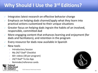 2015 National Fatherhood Initiative
Why Should I Use the 3rd Editions?
25
 Integrates latest research on effective behavior change
 Emphasis on helping dads channel/apply what they learn into
practical actions customized to their unique situations
 Greater focus on helping dads ingrain the habits of an involved,
responsible, committed dad
 More engaging content that enhances learning and enjoyment (for
dads and facilitators), and retention in the program
 Every resource for dads now available in Spanish
 New tools
 Introductory Session
 My 24/7 Dad® Checklist
 60+ videos (30 per program)
 24/7 Dad® To Go App
 Reminder/reference cards
 