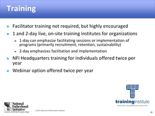 2015 National Fatherhood Initiative
Training
26
 Facilitator training not required, but highly encouraged
 1 and 2-day live, on-site training institutes for organizations
 1-day can emphasize facilitating sessions or implementation of
programs (primarily recruitment, retention, sustainability)
 2-day emphasizes facilitation and implementation
 NFI Headquarters training for individuals offered twice per
year
 Webinar option offered twice per year
 