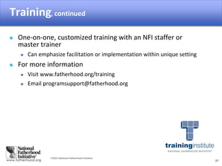 2015 National Fatherhood Initiative
Training, continued
27
 One-on-one, customized training with an NFI staffer or
master trainer
 Can emphasize facilitation or implementation within unique setting
 For more information
 Visit www.fatherhood.org/training
 Email programsupport@fatherhood.org
 