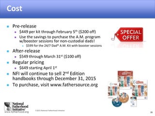 2015 National Fatherhood Initiative
Cost
28
 Pre-release
 $449 per kit through February 5th ($200 off)
 Use the savings to purchase the A.M. program
w/booster sessions for non-custodial dads!
 $599 for the 24/7 Dad® A.M. Kit with booster sessions
 After-release
 $549 through March 31st ($100 off)
 Regular pricing
 $649 starting April 1st
 NFI will continue to sell 2nd Edition
handbooks through December 31, 2015
 To purchase, visit www.fathersource.org
 