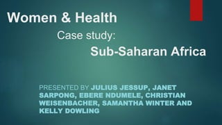 Women & Health
Case study:
Sub-Saharan Africa
PRESENTED BY JULIUS JESSUP, JANET
SARPONG, EBERE NDUMELE, CHRISTIAN
WEISENBACHER, SAMANTHA WINTER AND
KELLY DOWLING
 