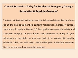 Contact RestorePro Today for Residential Emergency Damage
Restoration & Repair in Garner NC
The team at RestorePro Reconstruction is licensed & certified and uses
top of the line equipment to perform residential emergency damage
restoration & repair in Garner NC. Our goal is to ensure the safety and
structural integrity of your home and preserve as many of your
belongings as possible so you can back to a normal life quickly.
Available 24/7, we will even work with your insurance company
directly so you can focus on other matters.
 