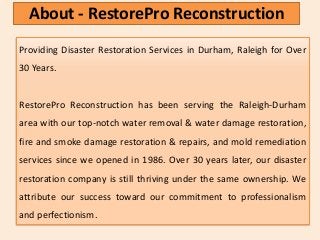 Providing Disaster Restoration Services in Durham, Raleigh for Over
30 Years.
RestorePro Reconstruction has been serving the Raleigh-Durham
area with our top-notch water removal & water damage restoration,
fire and smoke damage restoration & repairs, and mold remediation
services since we opened in 1986. Over 30 years later, our disaster
restoration company is still thriving under the same ownership. We
attribute our success toward our commitment to professionalism
and perfectionism.
About - RestorePro Reconstruction
 