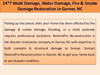 24*7 Mold Damage, Water Damage, Fire & Smoke
Damage Restoration in Garner, NC
Picking up the pieces after your home has been affected by fire
damage & smoke damage, flooding, or a mold outbreak
requires professional assistance. RestorePro Reconstruction is
the disaster restoration company in Garner, NC with expertise in
both cosmetic & structural damage to homes. Contact
RestorePro Reconstruction in Garner, NC to get your home back
to pre-disaster condition.
 