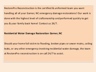 RestorePro Reconstruction is the certified & uniformed team you want
handling all of your Garner, NC emergency damage restorations! Our work is
done with the highest level of craftsmanship and performed quickly to get
you & your family back home! Contact us 24/7.
Residential Water Damage Restoration Garner, NC
Should your home fall victim to flooding, broken pipes or sewer mains, ceiling
leaks, or any other emergency involving residential water damage, the team
at RestorePro reconstruction is on call 24/7 to assist.
 