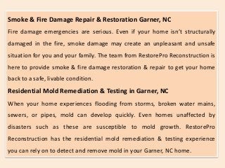Smoke & Fire Damage Repair & Restoration Garner, NC
Fire damage emergencies are serious. Even if your home isn’t structurally
damaged in the fire, smoke damage may create an unpleasant and unsafe
situation for you and your family. The team from RestorePro Reconstruction is
here to provide smoke & fire damage restoration & repair to get your home
back to a safe, livable condition.
Residential Mold Remediation & Testing in Garner, NC
When your home experiences flooding from storms, broken water mains,
sewers, or pipes, mold can develop quickly. Even homes unaffected by
disasters such as these are susceptible to mold growth. RestorePro
Reconstruction has the residential mold remediation & testing experience
you can rely on to detect and remove mold in your Garner, NC home.
 